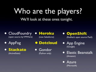 Who are the players?
                  We’ll look at these ones tonight.


• CloudFoundry • Heroku • OpenShift
  (open source by VMWare)    (now Salesforce)   (Redhat’s open source PaaS)


• AppFog       • Dotcloud • App Engine          (Google)

• Stackato • Gondor
  (ActiveState)           • Elastic Beanstalk
                             (Python only)
                                                (Amazon)


                          • Azure               (Microsoft)
 