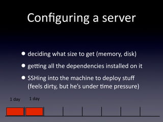 Conﬁguring  a  server

         • deciding  what  size  to  get  (memory,  disk)
         • ge]ng  all  the  dependencies  installed  on  it
         • SSHing  into  the  machine  to  deploy  stuﬀ  
           (feels  dirty,  but  he’s  under  Tme  pressure)
1  day      1  day
 