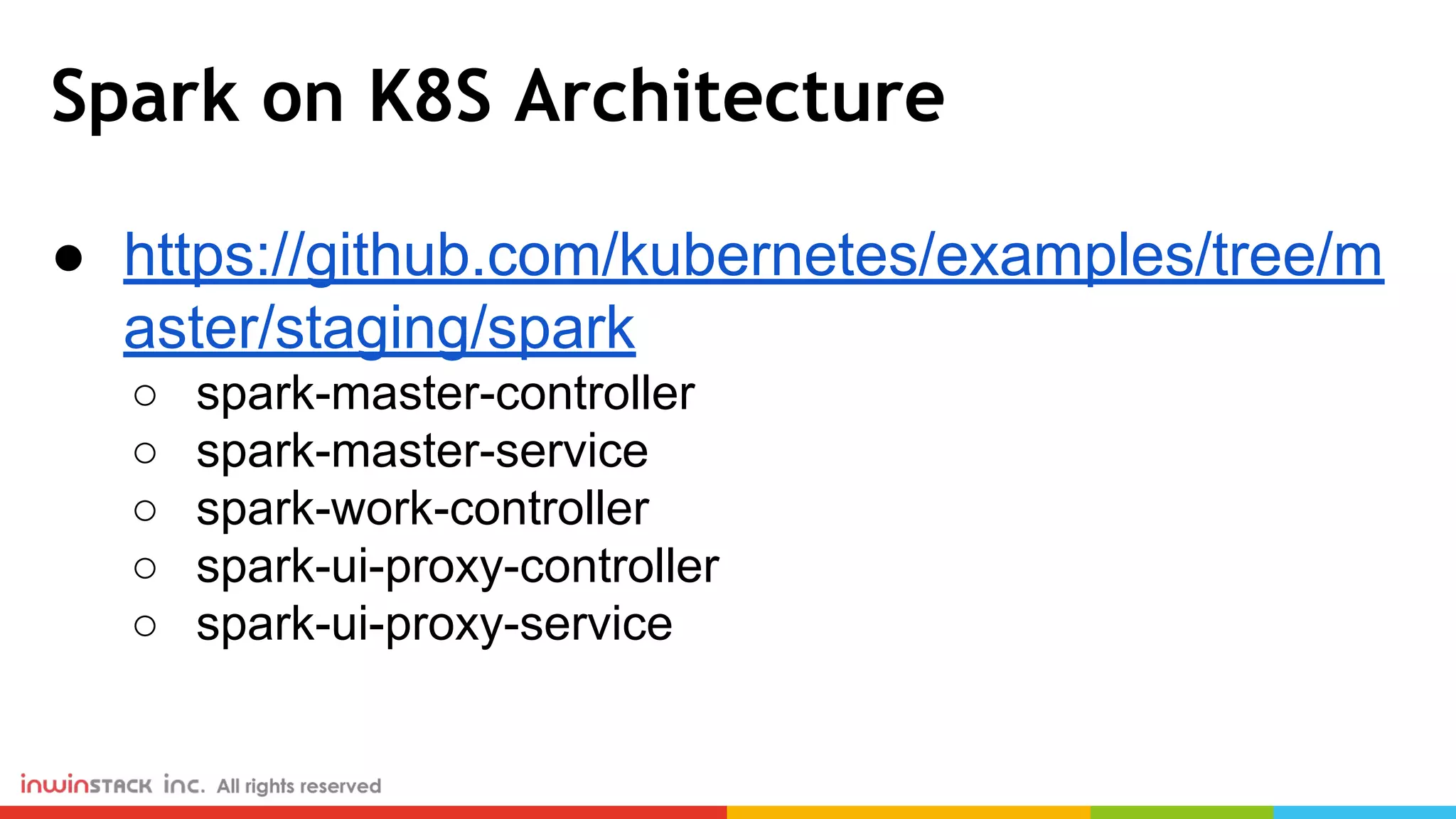 Spark on K8S Architecture ● https://github.com/kubernetes/examples/tree/m aster/staging/spark ○ spark-master-controller ○ spark-master-service ○ spark-work-controller ○ spark-ui-proxy-controller ○ spark-ui-proxy-service 
