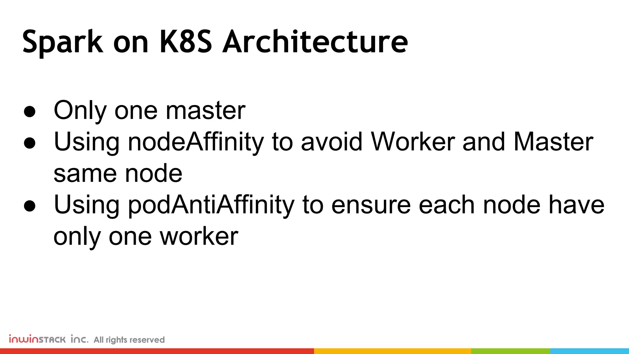 Spark on K8S Architecture ● Only one master ● Using nodeAffinity to avoid Worker and Master same node ● Using podAntiAffinity to ensure each node have only one worker 