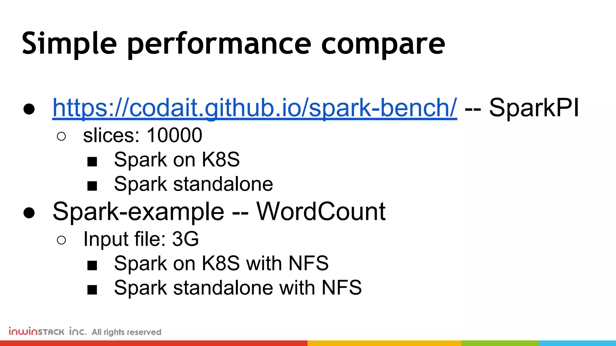 Simple performance compare ● https://codait.github.io/spark-bench/ -- SparkPI ○ slices: 10000 ■ Spark on K8S ■ Spark standalone ● Spark-example -- WordCount ○ Input file: 3G ■ Spark on K8S with NFS ■ Spark standalone with NFS 