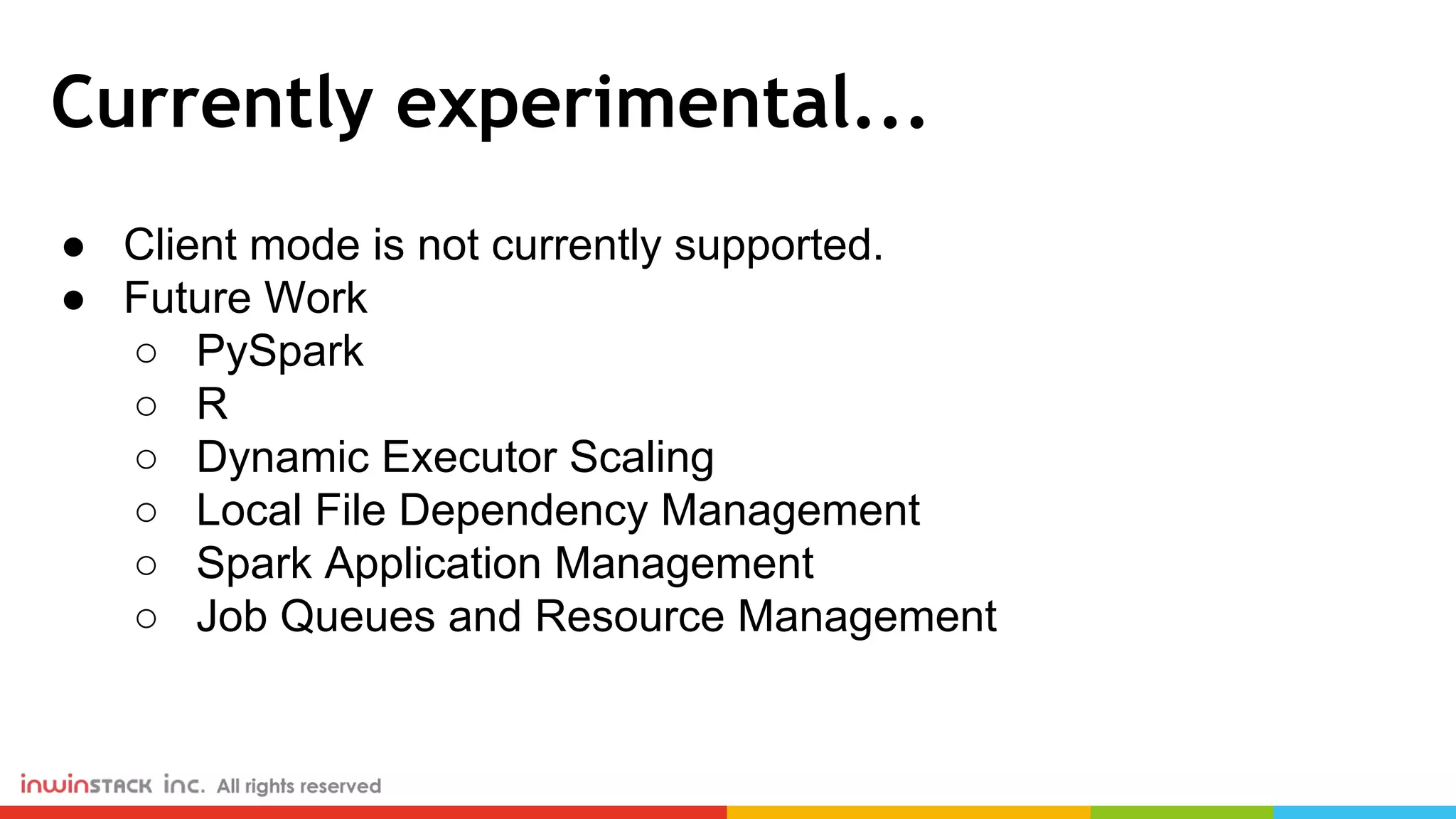 Currently experimental... ● Client mode is not currently supported. ● Future Work ○ PySpark ○ R ○ Dynamic Executor Scaling ○ Local File Dependency Management ○ Spark Application Management ○ Job Queues and Resource Management 