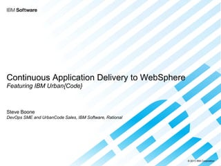 © 2013 IBM Corporation 
Continuous Application Delivery to WebSphere Featuring IBM Urban{Code} 
Steve Boone DevOps SME and UrbanCode Sales, IBM Software, Rational 
 
