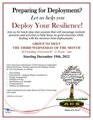 Preparing for Deployment?
                           Let us help you
      Deploy Your Resilience!
Join us for lunch time chat sessions that will encourage resilient
 practices and activities to help focus on good outcomes while
          dealing with the stressors from deployments.
                 GROUP TO MEET
       THE THIRD WEDNESDAY OF THE MONTH
                 ACS building, Classroom B ~ 11:30 am - 1pm
                    Starting December 19th, 2012

Class discussion and projects will be based on components
Master Resilience Training and from the Military Family
& Life Consultants, to include:
   Goal Setting
   Expectations—keeping things in perspective
   Energy management
   Problem solving
   Identifying your strengths
   Communication
   Children & deployment

Light refreshments provided, please feel free to brown bag
your lunch.
Children welcome!




                                                             Think ACS First!
 