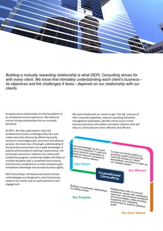 Building a mutually rewarding relationship is what DEPL Consulting strives for
with every client. We know that intimately understanding each client’s business -
its objectives and the challenges it faces - depends on our relationship with our
clients.
Strong business relationships are the foundation of
an exceptional service experience. We build and
nurture strong relationships that are mutually
beneficial.
At DEPL, We help organizations solve the
fundamental business challenges they face and
create value they deserve by delivering quality
services in technology audit, assurance and advisory
services. Our team has a thorough understanding of
the business environment and a wide knowledge of
policies and procedures covering IT governance, risk
and project assurance, cybersecurity review and
compliance program; combining insights and ideas of
multiple discipline with a comprehensive business
and technical competencies to help companies gain
competitive advantage and increase business agility.
DEPL Consulting’s risk-based and solution-driven
methodologies are designed to suite the business
needs of our clients and are well tailored to each
engagement.
We work closely with our clients to get “the big” pictures of
their corporate objectives, relevant operating standards,
management philosophy, identify critical issues in their
business processes and outline innovative solutions that will
help our clients become more effective and efficient.
Our Vision
Our Purpose
Our Mission
Our Core Values
 
