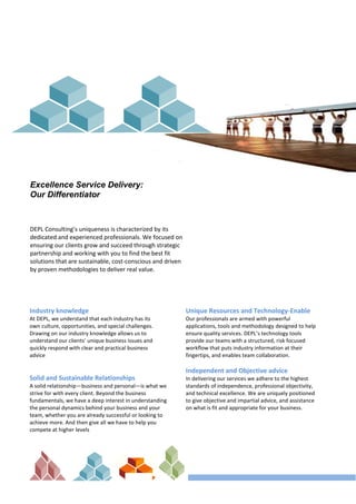 Excellence Service Delivery:
Our Differentiator
DEPL Consulting’s uniqueness is characterized by its
dedicated and experienced professionals. We focused on
ensuring our clients grow and succeed through strategic
partnership and working with you to find the best fit
solutions that are sustainable, cost-conscious and driven
by proven methodologies to deliver real value.
Industry knowledge
At DEPL, we understand that each industry has its
own culture, opportunities, and special challenges.
Drawing on our industry knowledge allows us to
understand our clients’ unique business issues and
quickly respond with clear and practical business
advice
Solid and Sustainable Relationships
A solid relationship—business and personal—is what we
strive for with every client. Beyond the business
fundamentals, we have a deep interest in understanding
the personal dynamics behind your business and your
team, whether you are already successful or looking to
achieve more. And then give all we have to help you
compete at higher levels
Unique Resources and Technology-Enable
Our professionals are armed with powerful
applications, tools and methodology designed to help
ensure quality services. DEPL’s technology tools
provide our teams with a structured, risk focused
workﬂow that puts industry information at their
fingertips, and enables team collaboration.
Independent and Objective advice
In delivering our services we adhere to the highest
standards of independence, professional objectivity,
and technical excellence. We are uniquely positioned
to give objective and impartial advice, and assistance
on what is fit and appropriate for your business.
 