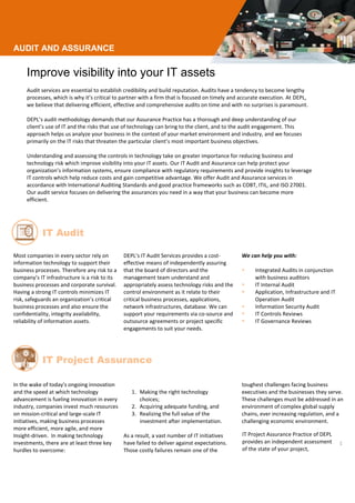 AUDIT AND ASSURANCE
Improve visibility into your IT assets
Audit services are essential to establish credibility and build reputation. Audits have a tendency to become lengthy
processes, which is why it’s critical to partner with a firm that is focused on timely and accurate execution. At DEPL,
we believe that delivering efficient, effective and comprehensive audits on time and with no surprises is paramount.
DEPL’s audit methodology demands that our Assurance Practice has a thorough and deep understanding of our
client’s use of IT and the risks that use of technology can bring to the client, and to the audit engagement. This
approach helps us analyze your business in the context of your market environment and industry, and we focuses
primarily on the IT risks that threaten the particular client’s most important business objectives.
Understanding and assessing the controls in technology take on greater importance for reducing business and
technology risk which improve visibility into your IT assets. Our IT Audit and Assurance can help protect your
organization’s information systems, ensure compliance with regulatory requirements and provide insights to leverage
IT controls which help reduce costs and gain competitive advantage. We offer Audit and Assurance services in
accordance with International Auditing Standards and good practice frameworks such as COBT, ITIL, and ISO 27001.
Our audit service focuses on delivering the assurances you need in a way that your business can become more
efficient.
Most companies in every sector rely on
information technology to support their
business processes. Therefore any risk to a
company’s IT infrastructure is a risk to its
business processes and corporate survival.
Having a strong IT controls minimizes IT
risk, safeguards an organization’s critical
business processes and also ensure the
confidentiality, integrity availability,
reliability of information assets.
DEPL’s IT Audit Services provides a cost-
effective means of independently assuring
that the board of directors and the
management team understand and
appropriately assess technology risks and the
control environment as it relate to their
critical business processes, applications,
network infrastructures, database. We can
support your requirements via co-source and
outsource agreements or project specific
engagements to suit your needs.
We can help you with:
 Integrated Audits in conjunction
with business auditors
 IT Internal Audit
 Application, Infrastructure and IT
Operation Audit
 Information Security Audit
 IT Controls Reviews
 IT Governance Reviews
In the wake of today's ongoing innovation
and the speed at which technology
advancement is fueling innovation in every
industry, companies invest much resources
on mission-critical and large-scale IT
initiatives, making business processes
more efficient, more agile, and more
Insight-driven. In making technology
investments, there are at least three key
hurdles to overcome:
1. Making the right technology
choices;
2. Acquiring adequate funding, and
3. Realizing the full value of the
investment after implementation.
As a result, a vast number of IT initiatives
have failed to deliver against expectations.
Those costly failures remain one of the
toughest challenges facing business
executives and the businesses they serve.
These challenges must be addressed in an
environment of complex global supply
chains, ever increasing regulation, and a
challenging economic environment.
IT Project Assurance Practice of
CrystalCoast provides an independent
assessment of the state of your proje
IT Audit
IT Project Assurance
IT Project Assurance Practice of DEPL
provides an independent assessment
of the state of your project,
 
