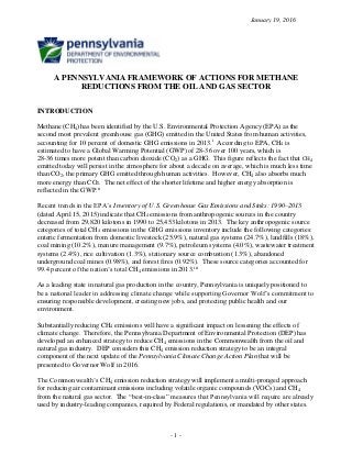 January 19, 2016
- 1 -
A PENNSYLVANIA FRAMEWORK OF ACTIONS FOR METHANE
REDUCTIONS FROM THE OIL AND GAS SECTOR
INTRODUCTION
Methane (CH4)has been identified by the U.S. Environmental Protection Agency (EPA) as the
second most prevalent greenhouse gas (GHG) emitted in the United States from human activities,
accounting for 10 percent of domestic GHG emissions in 2013.i
According to EPA, CH4 is
estimated to have a Global Warming Potential (GWP) of 28-36 over 100 years, which is
28-36 times more potent than carbon dioxide (CO2) as a GHG. This figure reflects the fact that CH4
emitted today will persist in the atmosphere for about a decade on average, which is much less time
than CO2, the primary GHG emitted through human activities. However, CH4 also absorbs much
more energy than CO2. The net effect of the shorter lifetime and higher energy absorption is
reflected in the GWP.ii
Recent trends in the EPA’s Inventory of U.S. Greenhouse Gas Emissions and Sinks: 1990–2013
(dated April 15, 2015) indicate that CH4 emissions from anthropogenic sources in the country
decreased from 29,820 kilotons in 1990 to 25,453 kilotons in 2013. The key anthropogenic source
categories of total CH4 emissions in the GHG emissions inventory include the following categories:
enteric fermentation from domestic livestock (25.9%), natural gas systems (24.7%), landfills (18%),
coal mining (10.2%), manure management (9.7%), petroleum systems (4.0%), wastewater treatment
systems (2.4%), rice cultivation (1.3%), stationary source combustion (1.3%), abandoned
underground coal mines (0.98%), and forest fires (0.92%). These source categories accounted for
99.4 percent of the nation’s total CH4 emissions in 2013.iii
As a leading state in natural gas production in the country, Pennsylvania is uniquely positioned to
be a national leader in addressing climate change while supporting Governor Wolf’s commitment to
ensuring responsible development, creating new jobs, and protecting public health and our
environment.
Substantially reducing CH4 emissions will have a significant impact on lessening the effects of
climate change. Therefore, the Pennsylvania Department of Environmental Protection (DEP) has
developed an enhanced strategy to reduce CH4 emissions in the Commonwealth from the oil and
natural gas industry. DEP considers this CH4 emission reduction strategy to be an integral
component of the next update of the Pennsylvania Climate Change Action Plan that will be
presented to Governor Wolf in 2016.
The Commonwealth’s CH4 emission reduction strategy will implement a multi-pronged approach
for reducing air contaminant emissions including volatile organic compounds (VOCs) and CH4
from the natural gas sector. The “best-in-class” measures that Pennsylvania will require are already
used by industry-leading companies, required by Federal regulations, or mandated by other states.
 