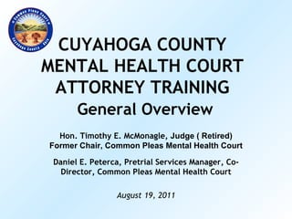 CUYAHOGA COUNTY MENTAL HEALTH COURT ATTORNEY TRAINING   General Overview Hon. Timothy E. McMonagle,  Judge ( Retired) Former Chair, Common Pleas Mental Health Court Daniel E. Peterca, Pretrial Services Manager, Co-Director, Common Pleas Mental Health Court August 19, 2011 