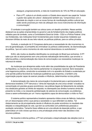 assegure, progressivamente, a meta de investimento de 10% do PIB em educação;

             Para o PT, cultura é um direito social e o Estado deve assumir seu papel de “indutor
              e gestor das ações de cultura”, destacando também seu “compromisso com a
              liberdade de criação e com as novas formas de manifestação político-cultural que
              estão sendo possíveis por meio da utilização dos novos instrumentos de informação
              e comunicação”.

       O combate à corrupção também se coloca como um desafio prioritário. Nesse sentido,
destacam-se as ações empreendidas no governo Lula de fortalecimento dos órgãos públicos
voltados para tal combate, como a Controladoria Geral da União - CGU e a Polícia Federal. Uma
vez fortalecidas, tais instituições foram fundamentais para revelar esquemas instalados que
drenaram bilhões de reais de seu leito natural, as políticas públicas, para os cofres privados.

       Contudo, a resolução do IV Congresso alerta para a necessidade de não incorrermos no
erro da generalização, na armadilha de criminalizar os políticos coletivamente, de desmoralização
da política, “que em outros momentos da vida nacional desembocou no autoritarismo”.

      Enfim, são muitos os desafios identificados na construção do Brasil que sonhamos. O PT
sabe que não os alcançaremos sem uma profunda radicalização democrática, que envolva: a
reforma política, a democratização dos meios de comunicação e as necessárias mudanças na
natureza do estado.

      As mudanças que almejamos estão muito além das possibilidades de ação da Presidenta
da República, ou mesmo de uma maioria parlamentar no congresso nacional. Será necessária
uma hegemonia política, construída na sociedade civil e no aparelho do Estado e sustentada por
uma opinião pública favorável às mudanças qualitativas que propomos, e também uma
organização popular capaz de exercer pressão e influência, determinantes na luta política.

      A democratização dos meios de comunicação é fundamental para o aprimoramento da
democracia brasileira. O PT denuncia o “clima de imposição de uma única versão” e localiza na
concentração em grandes grupos econômicos; nas práticas ilegais de falseamento da verdade;
nos obstáculos gerados ao direito de resposta; no desrespeito aos direitos humanos ainda tão
presente na mídia; e na crescente partidarização de setores da comunicação; os problemas-
chave a serem enfrentados por um “marco regulatório capaz de democratizar a mídia no País”.

       O sistema político representativo brasileiro apresenta nítidos sinais de falência, traduzidos
em um descompasso entre o que pensa a sociedade e o que defendem os eleitos. Tal
distanciamento se dá principalmente devido à influência do poder econômico no resultado das
eleições e à despolitização do voto, que tem se confundido com preferências pessoais e
aceitação carismática. Tamanho fosso reflete-se em uma atitude de deserção política, o que
potencializa um ciclo vicioso que leva a uma privatização ainda maior das decisões e dos
recursos públicos.

       No tocante à reforma política, o PT tem priorizado a desprivatização das eleições (com a

#UENOIS | De pé no chão                                                                  Pág. 8
 
