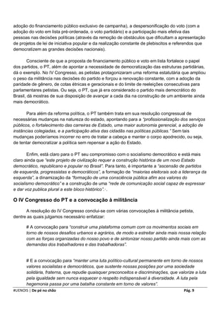 adoção do financiamento público exclusivo de campanha), a despersonificação do voto (com a
adoção do voto em lista pré-ordenada, o voto partidário) e a participação mais efetiva das
pessoas nas decisões políticas (através da remoção de obstáculos que dificultam a apresentação
de projetos de lei de iniciativa popular e da realização constante de plebiscitos e referendos que
democratizem as grandes decisões nacionais).

        Consciente de que a proposta de financiamento público e voto em lista fortalece o papel
dos partidos, o PT, além de apontar a necessidade de democratização das estruturas partidárias,
dá o exemplo. No IV Congresso, as petistas protagonizaram uma reforma estatutária que ampliou
o peso da militância nas decisões do partido e forçou a renovação constante, com a adoção da
paridade de gênero, de cotas étnicas e geracionais e do limite de reeleições consecutivas para
parlamentares petistas. Ou seja, o PT, que já era considerado o partido mais democrático do
Brasil, dá mostras de sua disposição de avançar a cada dia na construção de um ambiente ainda
mais democrático.

       Para além da reforma política, o PT também trata em sua resolução congressual de
necessárias mudanças na natureza do estado, apontando para a “profissionalização dos serviços
públicos, o fortalecimento das carreiras de Estado, uma maior autonomia gerencial, a adoção de
instâncias colegiadas, e a participação ativa das cidadãs nas políticas públicas.” Sem tais
mudanças poderíamos incorrer no erro de tratar a cabeça e manter o corpo apodrecido, ou seja,
de tentar democratizar a política sem repensar a ação do Estado.

       Enfim, está claro para o PT seu compromisso com o socialismo democrático e está mais
claro ainda que “este projeto de civilização requer a construção histórica de um novo Estado
democrático, republicano e popular no Brasil”. Para tanto, é importante a “ascensão de partidos
de esquerda, progressistas e democráticos”, a formação de “maiorias eleitorais sob a liderança da
esquerda”, a dinamização da “formação de uma consciência pública afim aos valores do
socialismo democrático” e a construção de uma “rede de comunicação social capaz de expressar
e dar voz publica plural a este bloco histórico”.·.

O IV Congresso do PT e a convocação à militância

      A resolução do IV Congresso conclui-se com várias convocações à militância petista,
dentre as quais julgamos necessário enfatizar:

       # A convocação para “construir uma plataforma comum com os movimentos sociais em
       torno de nossos desafios urbanos e agrários, de modo a estreitar ainda mais nossa relação
       com as forças organizadas do nosso povo e de sintonizar nosso partido ainda mais com as
       demandas dos trabalhadores e das trabalhadoras”.


       # E a convocação para “manter uma luta político-cultural permanente em torno de nossos
       valores socialistas e democráticos, que sustente nossas posições por uma sociedade
       solidária, fraterna, que repudie quaisquer preconceitos e discriminações, que valorize a luta
       pela igualdade sem nunca esquecer o respeito indispensável à diversidade. A luta pela
       hegemonia passa por uma batalha constante em torno de valores”.
#UENOIS | De pé no chão                                                                 Pág. 9
 