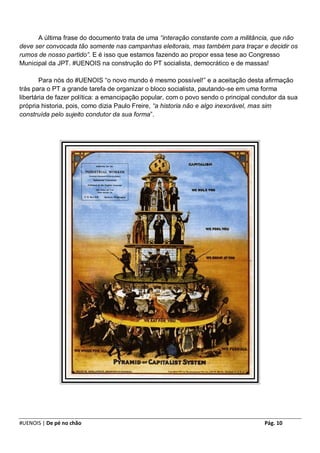 A última frase do documento trata de uma “interação constante com a militância, que não
deve ser convocada tão somente nas campanhas eleitorais, mas também para traçar e decidir os
rumos de nosso partido”. E é isso que estamos fazendo ao propor essa tese ao Congresso
Municipal da JPT. #UENOIS na construção do PT socialista, democrático e de massas!

        Para nós do #UENOIS “o novo mundo é mesmo possível!” e a aceitação desta afirmação
trás para o PT a grande tarefa de organizar o bloco socialista, pautando-se em uma forma
libertária de fazer política: a emancipação popular, com o povo sendo o principal condutor da sua
própria historia, pois, como dizia Paulo Freire, “a historia não e algo inexorável, mas sim
construída pelo sujeito condutor da sua forma”.




#UENOIS | De pé no chão                                                              Pág. 10
 