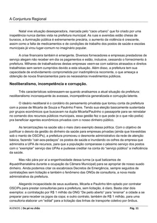 A Conjuntura Regional


      Natal vive situação desesperadora, marcada pelo “caos urbano” que foi criado por uma
inapetência nunca dantes vista na prefeitura municipal. As ruas e avenidas estão cheias de
buracos, a iluminação pública é extremamente precária, o aumento da violência é crescente,
assim como a falta de medicamentos e de condições de trabalho dos postos de saúde e escolas
municipais já virou lugar-comum no imaginário popular.

       A crise financeira também é emergente. Diversos fornecedores e empresas prestadoras de
serviço alegam não receber em dia os pagamentos e estão, inclusive, cessando o fornecimento à
prefeitura. Milhares de trabalhadoras destas empresas veem-se com salários atrasados e direitos
trabalhistas sem serem cumpridos devido a esta situação. Além disso, a prefeitura tem sua
capacidade de endividamento comprometida por inadimplência recorrente, o que ameaça a
obtenção de novos financiamentos para os necessários investimentos públicos.

Neoliberalismo, incompetência e corrupção.

      Três características sobressaem-se quando analisamos a atual situação da prefeitura:
neoliberalismo inconsequente às avessas, incompetência generalizada e corrupção latente.

       O ideário neoliberal é o corolário do pensamento privatista que tomou conta da prefeitura
com a posse de Micarla de Souza e Paulinho Freire. Tendo sua eleição basicamente sustentada
por grupos econômicos que buscavam na dupla Micarla/Paulinho o passaporte para se reinstalar
no comando dos recursos públicos municipais, essa gestão fez o que pode (e o que não podia)
pra beneficiar agentes econômicos privados com o nosso dinheiro público.

        As terceirizações na saúde são o mais claro exemplo dessa política. Com o objetivo de
justificar o desvio da gestão do dinheiro da saúde para empresas privadas (ainda que travestidas
sob o manto de OSCIPs), a prefeitura promoveu o desmonte administrativo da rede de atenção
básica, fazendo “cair-aos-pedaços” os postos de saúde e inundando os cofres da empresa que
administra a UPA de recursos, para que a população comparasse o péssimo serviço dos postos
com o “exemplar” serviço das UPAs e pudesse creditar na conta do “serviço público” a ineficiência
da saúde.

       Mas não pára por aí a engenhosidade dessa turma (a qual batizamos de
#quadrilhanatalina durante a ocupação da Câmara Municipal) para se apropriar de nosso suado
dinheiro. Ainda podemos citar os escabrosos Decretos de Emergência, sempre seguidos de
contratações sem licitação e também o fenômeno das ONGs de consultoria, a nova moda
administrativa da prefeitura.

      Alegando incapacidade de seus auxiliares, Micarla e Paulinho têm optado por contratar
OSCIPs para prestar consultorias para a prefeitura, sem licitação, é claro. Basta citar dois
exemplos: a contratação por R$ 1 milhão da ONG “De peito aberto” para “ensinar” a cidade a se
preparar para receber os jogos da copa; e outro contrato, também de R$ 1 milhão, para uma
consultoria elaborar um “edital” para a licitação das linhas de transporte coletivo por ônibus.

#UENOIS | De pé no chão                                                             Pág. 11
 