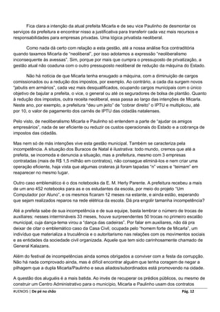 Fica clara a intenção da atual prefeita Micarla e de seu vice Paulinho de desmontar os
serviços da prefeitura e encontrar nisso a justificativa para transferir cada vez mais recursos e
responsabilidades para empresas privadas. Uma lógica privatista neoliberal.

      Como nada dá certo com relação a esta gestão, até a nossa análise fica contraditória
quando taxamos Micarla de “neoliberal”, por isso adotamos a expressão “neoliberalismo
inconsequente às avessas”. Sim, porque por mais que cumpra o pressuposto de privatização, a
gestão atual não coaduna com o outro pressuposto neoliberal de redução da máquina do Estado.

       Não há notícia de que Micarla tenha enxugado a máquina, com a diminuição de cargos
comissionados ou a redução dos impostos, por exemplo. Ao contrário, a cada dia surgem novos
“jabutis em armários”, cada vez mais desqualificados, ocupando cargos municipais com o único
objetivo de bajular a prefeita, o vice, o general ou até os seguradores de bolsa de plantão. Quanto
à redução dos impostos, outra receita neoliberal, essa passa ao largo das intenções de Micarla.
Neste ano, por exemplo, a prefeitura “deu um jeito” de “cobrar direito” o IPTU e multiplicou, até
por 10, o valor de pagamento dos carnês de IPTU das cidadãs natalenses.

Pelo visto, de neoliberalismo Micarla e Paulinho só entendem a parte de “ajudar os amigos
empresários”, nada de ser eficiente ou reduzir os custos operacionais do Estado e a cobrança de
impostos das cidadãs.

Mas nem só de más intenções vive esta gestão municipal. Também se caracteriza pela
incompetência. A situação dos Buracos de Natal é ilustrativa: todo mundo, cremos que até a
prefeita, se incomoda e denuncia a situação, mas a prefeitura, mesmo com 3 empresas
contratadas (mais de R$ 1,5 milhão em contratos), não consegue eliminá-los e nem criar uma
operação eficiente, haja vista que algumas crateras já foram tapadas “n” vezes e “teimam” em
reaparecer no mesmo lugar.

Outro caso emblemático é o dos notebooks da E. M. Herly Parente. A prefeitura recebeu a mais
de um ano 452 notebooks para as e os estudantes da escola, por meio do projeto “Um
Computador por Aluno”, e os mesmos ficaram 12 meses na estante, e ainda estão, esperando
que sejam realizados reparos na rede elétrica da escola. Dá pra engolir tamanha incompetência?

Até a prefeita sabe de sua incompetência e de sua equipe, basta lembrar o número de trocas de
auxiliares: nesses intermináveis 33 meses, houve surpreendentes 50 trocas no primeiro escalão
municipal, cuja dança-tema virou a “dança das cadeiras”. Por falar em auxiliares, não dá pra
deixar de citar o emblemático caso da Casa Civil, ocupada pelo “homem forte de Micarla”, um
indivíduo que materializa a truculência e o autoritarismo nas relações com os movimentos sociais
e as entidades da sociedade civil organizada. Aquele que tem sido carinhosamente chamado de
General Kalazans.

Além do festival de incompetências ainda somos obrigados a conviver com a festa da corrupção.
Não há nada comprovado ainda, mas é difícil encontrar alguém que tenha coragem de negar a
pilhagem que a dupla Micarla/Paulinho e seus aliados/subordinados está promovendo na cidade.

A questão dos aluguéis é a mais batida. Ao invés de recuperar os prédios públicos, ou mesmo de
construir um Centro Administrativo para o município, Micarla e Paulinho usam dos contratos
#UENOIS | De pé no chão                                                                 Pág. 12
 