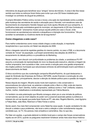 milionários de aluguel para beneficiar seus “amigos” donos-de-imóveis. A coisa é tão feia nesse
sentido que todos os esforços foram feitos para evitar que uma CEI fosse instalada para
investigar os contratos de aluguel da prefeitura.

O próprio Ministério Público entrou na luta e moveu uma ação de improbidade contra a prefeita
pela mudança das secretarias de saúde e educação para o Novotel, num escabroso caso de
favorecimento do empresário Haroldo Gaspar que muito ajudou Micarla em sua campanha. A
justificativa dada pela controladora geral do município, em depoimento à CEI dos Contratos, é
risível e inaceitável: “precisamos mudar porque aquele prédio [no caso o Ducal, onde
funcionavam as secretarias] era redondo e atrapalhava a interação dos funcionários.” Dá pra
acreditar na seriedade ou inocência diante de tal argumento?

Como chegamos a este caos?

Para melhor entendermos como nossa cidade chegou a esta situação, é importante
recapitularmos o que ocorreu em Natal nas eleições de 2008.

Afora o desgaste natural de repetidas gestões do mesmo partido, no caso o PSB, e a decorrente
vontade de “inovar” da população, a principal característica das eleições de 2008 foi o
esvaziamento do debate político e a prevalência do Marketing.

Nesse cenário, sem discutir com profundidade os problemas da cidade, a candidatura PV-PP
assumiu a encenação da representação do novo na disputa pelo executivo, aliando a imagem da
mulher empresária, bem sucedida e mãe, como sendo a solução para uma gestão empresarial
dos órgãos públicos municipais que solucionasse entraves da administração local e permitisse o
desenvolvimento de Natal.

O bloco econômico que deu sustentação campanha Micarla/Paulinho, do qual destacamos o
papel do Sindicato das Empresas de Ônibus | SETURN, soube financiar a construção de uma
imagem polida e, principalmente, desviar a atenção do debate político para a questão da imagem.

Nessa disputa de imagem, Micarla soube muito bem explorar o viés conservador e
preconceituoso da cultura local, ao polarizar a eleição entre o Bem e o Mal, onde ela mesma
representava o “bem” (família, mulher, empresária, católica) contra o “mal” (militante, lutadora,
mulher, mulher, trabalhadora e sindicalista) representado por Fátima Bezerra.

Foi também via esta polarização que Micarla conseguiu atrair pra si uma miríade de políticos
conservadores, que se viram alijados do poder com a possível ascensão petista à prefeitura e
trataram de unir-se àquela que podia fazer frente ao PT, são eles: Rogério Marinho, José Agripino
e Felipe Maia, João Maia, Robinson e Fábio Farias e outros.

Sendo assim, fica mais fácil compreender como Natal fez essa opção. A opção verdadeira foi não
discutir a cidade e seus problemas, não levar a sério a eleição e votar comodamente naquela
candidata que, na TV, lhe pareceu mais simpática e carismática. Deu no que deu.

Por falar em opções, a guinada eleitoral no âmbito local para o campo das forças conservadoras
repetiu-se em 2010, quando os potiguares resolveram fortalecer ainda mais esse bloco histórico

#UENOIS | De pé no chão                                                                 Pág. 13
 