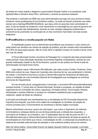 da direita em nosso estado e elegeram a governadora Rosado Ciarlini e os senadores José
Agribaldi Maia e Garipino Alves Filho, retomando o controle do executivo estadual.

Tão evidente o receituário do DEM nas suas administrações que logo nos seus primeiros meses
eclodiram varias paralizações do funcionalismo público, as quais se fizeram presentes nas redes
sociais sob a hashtag #RioGREVEdoNorte, que alçou entre os assuntos mais comentados no
país. A luta de classes se evidenciou muito claramente na intransigência por parte do governo em
negociar as pautas das trabalhadoras, levando as mais variadas categorias profissionais a
somarem-se às juventudes na construção de um dos momentos mais belos nas lutas sociais
potiguares.

O #ForaMicarla e a revolta popular em Natal.

       A insatisfação popular com os desmandos da prefeitura que causaram o caos urbano em
natal podem ser sentidos nos índices de rejeição da prefeita, que têm variado entre inacreditáveis
87 e 93% de reprovação popular. Não foi muito difícil a rejeição irromper em revolta e tomar conta
das ruas da cidade.

      O Fórum Municipal Contra o Aumento da Passagem foi o incipiente das lutas presenciadas
nesse período. Essa articulação ascendeu às primeiras fagulhas contestatórias, através de uma
grande mobilização cidadã no dia 24 de fevereiro, quando um ato público em frente à sede da
administração municipal tomou forma.

      Logo depois nasce o Movimento #ForaMicarla, das redes sociais (Twitter, Facebook, Orkut,
MSN entre outros) às ruas. Depois de 2 grandes atos noturnos de rua, que paralisaram o trânsito
da cidade, o movimento toma força e ocupa a Câmara Municipal de Vereadores de Natal para
cobrar a instalação de uma Comissão Especial de Investigações que investigasse as inúmeras
denúncias de irregularidade.

      Em seu formato plural, autogestionado e horizontal, o movimento #PrimaveraSemBorboleta
acampa durante 11 (onze) dias na Câmara Municipal. Durante a ocupação, as cidadãs de Natal
organizam-se em comissões de cultura, segurança, formação política, comunicação, limpeza,
alimentação e ciranda (infância); e começa um verdadeiro espetáculo para a população
natalense: repleto de lições de cidadania.

A principal reivindicação dos manifestantes era a reinstalação da CEI (Comissão Especial de
Inquérito) dos Aluguéis, que tinha como objeto de investigação os contratos de locação de
imóveis privados para o funcionamento de secretarias e demais órgãos municipais.

Mesmo enfrentando uma dura “guerra da informação”, que incluiu o forjamento de materiais
incriminatórios e ameaças diárias do uso da força policial para a retirada dos ocupantes, o
movimento se fortalece, se consolida e, aos 17 (dezessete) dias do mês de junho de 2011, o
#ForaMicarla desocupa a Câmara Municipal de Natal com o atendimento de todas as pautas de
reivindicações do movimento que incluía: a reinstalação da CEI, a composição da presidência ou
relatoria da comissão pela bancada da oposição e uma audiência pública acerca da mesma.

Além da vitória prática, várias lições ficaram de legado daquela histórica ocupação, a principal
#UENOIS | De pé no chão                                                                Pág. 14
 