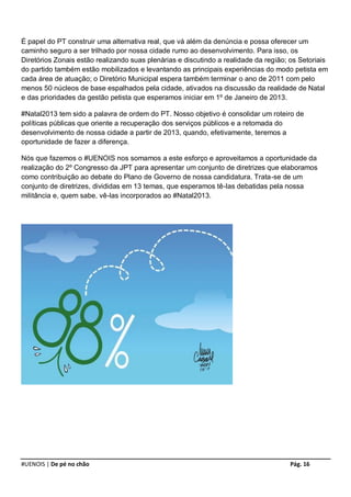 É papel do PT construir uma alternativa real, que vá além da denúncia e possa oferecer um
caminho seguro a ser trilhado por nossa cidade rumo ao desenvolvimento. Para isso, os
Diretórios Zonais estão realizando suas plenárias e discutindo a realidade da região; os Setoriais
do partido também estão mobilizados e levantando as principais experiências do modo petista em
cada área de atuação; o Diretório Municipal espera também terminar o ano de 2011 com pelo
menos 50 núcleos de base espalhados pela cidade, ativados na discussão da realidade de Natal
e das prioridades da gestão petista que esperamos iniciar em 1º de Janeiro de 2013.

#Natal2013 tem sido a palavra de ordem do PT. Nosso objetivo é consolidar um roteiro de
políticas públicas que oriente a recuperação dos serviços públicos e a retomada do
desenvolvimento de nossa cidade a partir de 2013, quando, efetivamente, teremos a
oportunidade de fazer a diferença.

Nós que fazemos o #UENOIS nos somamos a este esforço e aproveitamos a oportunidade da
realização do 2º Congresso da JPT para apresentar um conjunto de diretrizes que elaboramos
como contribuição ao debate do Plano de Governo de nossa candidatura. Trata-se de um
conjunto de diretrizes, divididas em 13 temas, que esperamos tê-las debatidas pela nossa
militância e, quem sabe, vê-las incorporados ao #Natal2013.




#UENOIS | De pé no chão                                                              Pág. 16
 