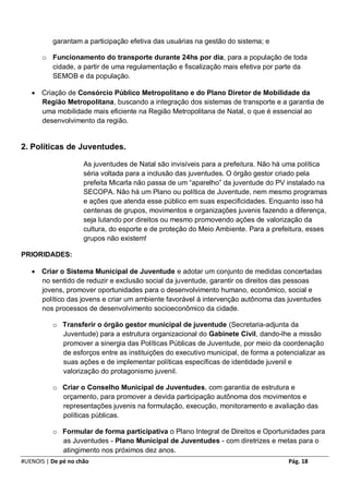 garantam a participação efetiva das usuárias na gestão do sistema; e

       o Funcionamento do transporte durante 24hs por dia, para a população de toda
         cidade, a partir de uma regulamentação e fiscalização mais efetiva por parte da
         SEMOB e da população.

    Criação de Consórcio Público Metropolitano e do Plano Diretor de Mobilidade da
     Região Metropolitana, buscando a integração dos sistemas de transporte e a garantia de
     uma mobilidade mais eficiente na Região Metropolitana de Natal, o que é essencial ao
     desenvolvimento da região.


2. Políticas de Juventudes.

                     As juventudes de Natal são invisíveis para a prefeitura. Não há uma política
                     séria voltada para a inclusão das juventudes. O órgão gestor criado pela
                     prefeita Micarla não passa de um “aparelho” da juventude do PV instalado na
                     SECOPA. Não há um Plano ou política de Juventude, nem mesmo programas
                     e ações que atenda esse público em suas especificidades. Enquanto isso há
                     centenas de grupos, movimentos e organizações juvenis fazendo a diferença,
                     seja lutando por direitos ou mesmo promovendo ações de valorização da
                     cultura, do esporte e de proteção do Meio Ambiente. Para a prefeitura, esses
                     grupos não existem!

PRIORIDADES:

    Criar o Sistema Municipal de Juventude e adotar um conjunto de medidas concertadas
     no sentido de reduzir e exclusão social da juventude, garantir os direitos das pessoas
     jovens, promover oportunidades para o desenvolvimento humano, econômico, social e
     político das jovens e criar um ambiente favorável à intervenção autônoma das juventudes
     nos processos de desenvolvimento socioeconômico da cidade.

          o Transferir o órgão gestor municipal de juventude (Secretaria-adjunta da
            Juventude) para a estrutura organizacional do Gabinete Civil, dando-lhe a missão
            promover a sinergia das Políticas Públicas de Juventude, por meio da coordenação
            de esforços entre as instituições do executivo municipal, de forma a potencializar as
            suas ações e de implementar políticas específicas de identidade juvenil e
            valorização do protagonismo juvenil.

          o Criar o Conselho Municipal de Juventudes, com garantia de estrutura e
            orçamento, para promover a devida participação autônoma dos movimentos e
            representações juvenis na formulação, execução, monitoramento e avaliação das
            políticas públicas.

          o Formular de forma participativa o Plano Integral de Direitos e Oportunidades para
            as Juventudes - Plano Municipal de Juventudes - com diretrizes e metas para o
            atingimento nos próximos dez anos.
#UENOIS | De pé no chão                                                              Pág. 18
 