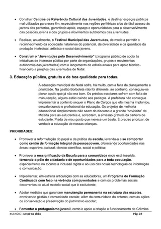  Construir Centros de Referência Cultural das Juventudes, e destinar espaços públicos
     mal utilizados para esse fim, especialmente nas regiões periféricas e/ou de fácil acesso às
     jovens das periferias, garantindo apoio, espaço e oportunidades para o desenvolvimento
     das pessoas jovens e dos grupos e movimentos autônomos das juventudes.

    Realizar, anualmente, o Festival Municipal das Juventudes, de modo a permitir o
     reconhecimento da sociedade natalense do potencial, da diversidade e da qualidade da
     produção intelectual, artística e social das jovens.

    Construir o “Juventudes pelo Desenvolvimento” (programa público de apoio às
     iniciativas de interesse público por parte de organizações, grupos e movimentos
     autônomos das juventudes) com o lançamento de editais anuais para apoio técnico-
     financeiro a projetos das juventudes de Natal.

3. Educação pública, gratuita e de boa qualidade para todas.

                     A educação municipal de Natal sofre, há muito, com a falta de planejamento e
                     prioridade. Na gestão Borboleta não foi diferente, ao contrário, conseguiu-se
                     piorar aquilo que já não era bom. Os prédios escolares sofrem com falta de
                     manutenção, alguns estão caindo aos pedaços. A prefeitura não consegue
                     implementar a contento sequer o Plano de Cargos que ela mesma implantou,
                     desvalorizando o profissional da educação. Os projetos de melhoria
                     educacional simplesmente não saem do discurso e a grande “novidade” de
                     Micarla para as estudantes é, acreditem, a emissão gratuita da carteira de
                     estudante. Piada de mau gosto que merece um basta. É preciso priorizar, de
                     verdade a educação de nossas crianças.

PRIORIDADES:

    Promover a reformulação do papel e da prática da escola, levando-a a se comportar
     como centro de formação integral da pessoa jovem, oferecendo oportunidades nas
     áreas: esportiva, cultural, técnico-científica, social e política;

    Promover a ressignificação da Escola para a comunidade onde está inserida,
     tornando-a pólo de cidadania e de oportunidades para a toda população,
     especialmente no tocante a inclusão digital e ao uso das novas tecnologias de informação
     e comunicação.

    Implementar, em estreita articulação com as educadoras, um Programa de Formação
     Continuada com foco na vivência com juventudes e com os problemas sociais
     decorrentes do atual modelo social que é excludente;

    Adotar medidas que garantam manutenção permanente na estrutura das escolas,
     envolvendo gestão e comunidade escolar, além da comunidade do entorno, com as ações
     de conservação e preservação do patrimônio escolar;

    Fomentar o protagonismo juvenil, como o apoio a criação e funcionamento de Grêmios
#UENOIS | De pé no chão                                                              Pág. 19
 