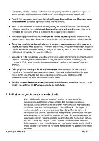 Estudantis, rádios escolares e outras iniciativas que impulsionem a socialização pessoa
       jovem e sua formação enquanto cidadã ativa, preparada para intervir na realidade;

    Dotar todas as escolas municipais de Laboratório de Informática e mantê-los em pleno
     funcionamento e abertos à população nos fins de semana;

    Realizar parcerias com universidades e organizações da sociedade civil para a adoção
     pela rede municipal de conteúdos de Direitos Humanos, ética e cidadania, visando à
     formação da estudante crítica e consciente de seu papel na sociedade;

    Fortalecer o papel da escola na promoção da cultura de paz a partir da tolerância e do
     respeito mútuo, buscando desarmar as micro-violências que permeiam o universo escolar;

    Promover uma integração mais efetiva da escola com os programas direcionados a
     jovens, tais como: Mais educação, Projovem adolescente, Projovem trabalhador, Iniciação
     científica e outros, visando à formação integral da pessoa jovem, ao intercâmbio de boas
     práticas e à otimização de recursos públicos.

    Expandir a rede de creches, visando à universalização do atendimento, acompanhada de
     medidas que assegurem a melhoria das condições de atendimento, a realização de
     concursos públicos e a garantia de acompanhamento médico e psicopedagógico das
     crianças.

    Criar programa municipal de educação de mães, com o objetivo de melhorar sua
     capacidade de contribuir com o desenvolvimento das capacidades cognitivas de seus
     filhos, afinal, está provado que o desempenho das crianças na escola depende
     fundamentalmente do nível de escolaridade das mães.

    Ampliar progressivamente o investimento do município em educação visando chegar
     em 2016 ao patamar de 33% do orçamento da prefeitura.



4. Radicalizar na gestão democrática da cidade.

                     “É na cidade onde vivem as pessoas” bradam os “defensores” do
                     municipalismo, justificando uma prioridade das políticas públicas nos
                     municípios, onde a proximidade maior entre representantes-representados
                     contribuiria para uma melhor gestão da coisa pública. Acontece que, na
                     prática, se não houver um compromisso do poder público de abrir-se à
                     participação das cidadãs, de nada vale essa pretensa “proximidade” e é isso
                     o que observamos em Natal. As pessoas em geral não se envolvem com os
                     assuntos que dizem respeito à cidade e a prefeitura não faz nenhum esforço
                     em democratizar sua relação com as cidadãs, mantendo-se tão ou mais
                     distante que os outros níveis de governo. Uma gestão petista só respeitará o
                     “modo petista de governar” se for capaz de radicalizar na gestão democrática
                     da cidade.
#UENOIS | De pé no chão                                                              Pág. 20
 