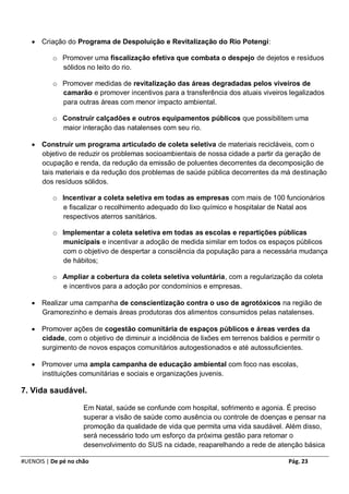  Criação do Programa de Despoluição e Revitalização do Rio Potengi:

          o Promover uma fiscalização efetiva que combata o despejo de dejetos e resíduos
            sólidos no leito do rio.

          o Promover medidas de revitalização das áreas degradadas pelos viveiros de
            camarão e promover incentivos para a transferência dos atuais viveiros legalizados
            para outras áreas com menor impacto ambiental.

          o Construir calçadões e outros equipamentos públicos que possibilitem uma
            maior interação das natalenses com seu rio.

    Construir um programa articulado de coleta seletiva de materiais recicláveis, com o
     objetivo de reduzir os problemas socioambientais de nossa cidade a partir da geração de
     ocupação e renda, da redução da emissão de poluentes decorrentes da decomposição de
     tais materiais e da redução dos problemas de saúde pública decorrentes da má destinação
     dos resíduos sólidos.

          o Incentivar a coleta seletiva em todas as empresas com mais de 100 funcionários
            e fiscalizar o recolhimento adequado do lixo químico e hospitalar de Natal aos
            respectivos aterros sanitários.

          o Implementar a coleta seletiva em todas as escolas e repartições públicas
            municipais e incentivar a adoção de medida similar em todos os espaços públicos
            com o objetivo de despertar a consciência da população para a necessária mudança
            de hábitos;

          o Ampliar a cobertura da coleta seletiva voluntária, com a regularização da coleta
            e incentivos para a adoção por condomínios e empresas.

    Realizar uma campanha de conscientização contra o uso de agrotóxicos na região de
     Gramorezinho e demais áreas produtoras dos alimentos consumidos pelas natalenses.

    Promover ações de cogestão comunitária de espaços públicos e áreas verdes da
     cidade, com o objetivo de diminuir a incidência de lixões em terrenos baldios e permitir o
     surgimento de novos espaços comunitários autogestionados e até autossuficientes.

    Promover uma ampla campanha de educação ambiental com foco nas escolas,
     instituições comunitárias e sociais e organizações juvenis.

7. Vida saudável.

                     Em Natal, saúde se confunde com hospital, sofrimento e agonia. É preciso
                     superar a visão de saúde como ausência ou controle de doenças e pensar na
                     promoção da qualidade de vida que permita uma vida saudável. Além disso,
                     será necessário todo um esforço da próxima gestão para retomar o
                     desenvolvimento do SUS na cidade, reaparelhando a rede de atenção básica

#UENOIS | De pé no chão                                                              Pág. 23
 