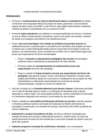 e desprivatizando os serviços terceirizados.

PRIORIDADES:

    Promover o reordenamento da rede de atendimento básico e ambulatorial da cidade,
     construindo uma integração efetiva dos postos de saúde, garantindo o funcionamento
     regular de pelos menos uma AME e uma UPA em cada região administrativa e adotando
     medidas de gestão compartilhada com os usuários do SUS.

    Promover ações educativas que enfatizem a corresponsabilidade de homens e mulheres
     no que se refere à saúde sexual e reprodutiva, assim como ações nas escolas, unidades
     de saúde e em espaços comunitários e de assistência social;

    Propor uma nova abordagem com relação ao problema da gravidez precoce de
     adolescentes jovens, buscando gerar a consciência da importância dos projetos de vida e
     o impacto que a maternidade/paternidade pode ter nessa fase de formação humana da
     pessoa e, ao mesmo tempo, atuar no sentido de contribuir com a maternidade segura das
     jovens que engravidarem de forma não planejada:

          o Propor a inclusão no planejamento pedagógico das escolas da abordagem
            sistêmica sobra a importância do planejamento de vida e familiar;

          o Promover ações de acompanhamento de adolescentes jovens que
            engravidaram de forma não planejada;

          o Propor a criação de Casas de Apoio a jovens que engravidaram de forma não
            planejada, para garantir amparo, evitar o abortamento clandestino (muitas vezes
            exigido pela família) e ajudar às e aos jovens a readequarem seus projetos de vida,
            intermediando ou oferecendo oportunidades de conclusão de estudos,
            profissionalização, inserção no mundo do trabalho etc.

    Articular a criação de um Hospital-referência para Idosas e Idosos, fortemente articulado
     com a rede de atenção básica a saúde, e a realização de atividades sócio culturais
     dedicadas à “melhor idade” nas comunidades periféricas, devido à facilidade de locomoção
     e à necessária integração das mesmas à comunidade em que residem;

    Propor a adoção de uma política de Educação alimentar em escolas e demais espaços
     e iniciativas públicas visando à promoção de mudanças de hábitos alimentares da
     população e à prevenção e ao combate de doenças, permitindo uma melhor qualidade de
     vida às natalenses.

    Implementar o projeto Consultórios de Rua, de forma a oferecer orientação para
     redução de danos aos usuários e dependentes químicos, visando reduzir os riscos de
     saúde decorrente do abuso de tais substâncias e uma maior proteção do próprio corpo por
     parte dos usuários.

    Implantar programa municipal de acolhimento voluntário, com consequente

#UENOIS | De pé no chão                                                            Pág. 24
 