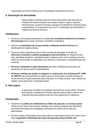 implantação de Centros Públicos para a Reabilitação dependentes químicos.

8. Valorização da diversidade.

                     Nossa cidade é marcada ainda por fortes preconceitos. Não são raras as
                     violações de direitos humanos que atingem negras e negros, mulheres,
                     homossexuais, usuários de drogas, pessoas com deficiência e demais grupos
                     marginalizados. É compromisso ético do PT a valorização da diversidade e o
                     respeito aos Direitos Humanos.

PRIORIDADES:

    Promover a formulação participativa e a implantação de políticas públicas de combate à
     discriminação étnico-racial, machismo, homofobia e lesbofobia;

    Garantir o cumprimento da Lei que permite a utilização do Nome Social para
     identificação em órgãos públicos.

    Promover ações sistemáticas junto à rede municipal de educação no sentido de
     reformular conteúdos e práticas pedagógicas discriminatórias em relação ao sexo,
     raça, identidade de gênero, orientação sexual e religiosa assim como combater junto aos
     meios de comunicação os estereótipos que reforçam a submissão e a desqualificação das
     mulheres.

    Promover campanhas e ações afirmativas que deem visibilidade às pessoas e às
     demandas dos grupos sociais marginalizados;

    Promover medidas que ajudem a assegurar o cumprimento da Lei Estadual Nº. 6.999
     de 16/01/97 que prevê garantias de salário igual por tarefa igual e punição de todas as
     formas de discriminação praticadas pelas empresas, em função de sexo, raça, estado civil,
     religião, grupo geracional e orientação sexual;

9. Vida segura.

                     A segurança é também um problema recorrente em nossa cidade. Embora a
                     área seja de competência do Estado, algumas ações podem e devem ser
                     empreendidas pela prefeitura para dar mais segurança às natalenses.

PRIORIDADES:

    Implantar uma política de enfretamento ao tráfico de pessoas e ao turismo sexual
     infanto juvenil, assim como articular medidas com a rede de proteção para intensificar
     periodicamente ações de investigação e otimização do sistema de punição aos
     agenciadores.

    Promover ações coordenadas entre poder público e organizações locais com vistas a uma
     maior integração e efetividade das ações de segurança desenvolvidas nas

#UENOIS | De pé no chão                                                            Pág. 25
 
