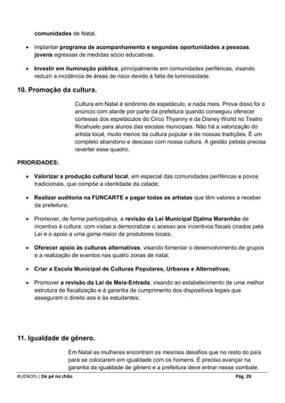 comunidades de Natal.

    Implantar programa de acompanhamento e segundas oportunidades a pessoas
     jovens egressas de medidas sócio educativas.

    Investir em iluminação pública, principalmente em comunidades periféricas, visando
     reduzir a incidência de áreas de risco devido à falta de luminosidade.

10. Promoção da cultura.

                          Cultura em Natal é sinônimo de espetáculo, e nada mais. Prova disso foi o
                          anúncio com alarde por parte da prefeitura quando conseguiu oferecer
                          cortesias dos espetáculos do Circo Thyanny e da Disney World no Teatro
                          Ricahuelo para alunos das escolas municipais. Não há a valorização do
                          artista local, muito menos da cultura popular e de nossas tradições. É um
                          completo abandono e descaso com nossa cultura. A gestão petista precisa
                          reverter esse quadro.

PRIORIDADES:

    Valorizar a produção cultural local, em especial das comunidades periféricas e povos
     tradicionais, que compõe a identidade da cidade;

    Realizar auditoria na FUNCARTE e pagar todas as artistas que têm valores a receber
     da prefeitura;

    Promover, de forma participativa, a revisão da Lei Municipal Djalma Maranhão de
     incentivo à cultura, com vistas a democratizar o acesso aos incentivos fiscais criados pela
     Lei e o apoio a uma gama maior de produtores locais;

    Oferecer apoio às culturas alternativas, visando fomentar o desenvolvimento de grupos
     e a realização de eventos nas quatro zonas de natal;

    Criar a Escola Municipal de Culturas Populares, Urbanas e Alternativas;

    Promover a revisão da Lei de Meia-Entrada, visando ao estabelecimento de uma melhor
     estrutura de fiscalização e à garantia de cumprimento dos dispositivos legais que
     asseguram o direito aos e às estudantes;




11. Igualdade de gênero.

                     Em Natal as mulheres encontram os mesmos desafios que no resto do país
                     para se colocarem em igualdade com os homens. É preciso avançar na
                     garantia da igualdade de gênero e a prefeitura deve entrar nesse combate.
#UENOIS | De pé no chão                                                                Pág. 26
 