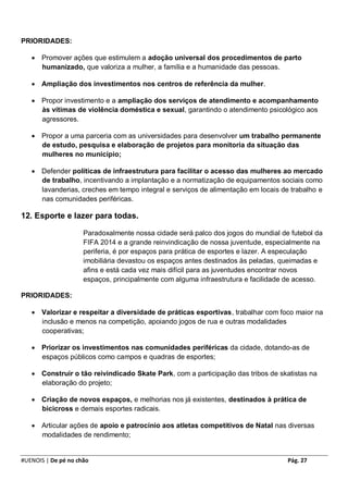 PRIORIDADES:

    Promover ações que estimulem a adoção universal dos procedimentos de parto
     humanizado, que valoriza a mulher, a família e a humanidade das pessoas.

    Ampliação dos investimentos nos centros de referência da mulher.

    Propor investimento e a ampliação dos serviços de atendimento e acompanhamento
     às vítimas de violência doméstica e sexual, garantindo o atendimento psicológico aos
     agressores.

    Propor a uma parceria com as universidades para desenvolver um trabalho permanente
     de estudo, pesquisa e elaboração de projetos para monitoria da situação das
     mulheres no município;

    Defender políticas de infraestrutura para facilitar o acesso das mulheres ao mercado
     de trabalho, incentivando a implantação e a normatização de equipamentos sociais como
     lavanderias, creches em tempo integral e serviços de alimentação em locais de trabalho e
     nas comunidades periféricas.

12. Esporte e lazer para todas.

                     Paradoxalmente nossa cidade será palco dos jogos do mundial de futebol da
                     FIFA 2014 e a grande reinvindicação de nossa juventude, especialmente na
                     periferia, é por espaços para prática de esportes e lazer. A especulação
                     imobiliária devastou os espaços antes destinados às peladas, queimadas e
                     afins e está cada vez mais difícil para as juventudes encontrar novos
                     espaços, principalmente com alguma infraestrutura e facilidade de acesso.

PRIORIDADES:

    Valorizar e respeitar a diversidade de práticas esportivas, trabalhar com foco maior na
     inclusão e menos na competição, apoiando jogos de rua e outras modalidades
     cooperativas;

    Priorizar os investimentos nas comunidades periféricas da cidade, dotando-as de
     espaços públicos como campos e quadras de esportes;

    Construir o tão reivindicado Skate Park, com a participação das tribos de skatistas na
     elaboração do projeto;

    Criação de novos espaços, e melhorias nos já existentes, destinados à prática de
     bicicross e demais esportes radicais.

    Articular ações de apoio e patrocínio aos atletas competitivos de Natal nas diversas
     modalidades de rendimento;


#UENOIS | De pé no chão                                                            Pág. 27
 