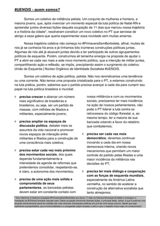 #UENOIS - quem somos?

       Somos um coletivo de militância petista. Um conjunto de mulheres e homens, a
maioria jovens, que, após vivenciar um momento especial da luta política de Natal-RN e
apreender juntos diversas lições daquela ocupação de 11 dias que marcou nossa trajetória
e a história da cidade*, resolveram constituir um novo coletivo no PT que servisse de
abrigo a essa galera que queria experimentar essa novidade sem muitas amarras.

        Nossa trajetória coletiva não começa no #PrimaveraSemBorboleta, afinal, muitas de
nós já se conhecia há anos e já tínhamos tido inúmeras construções políticas juntas.
Algumas de nós até já atuavam juntas devido a ter participado de outros agrupamentos
políticos de esquerda. Porém, construímos ali tamanha sinergia na proposta de ajudar o
PT a abrir-se cada vez mais a este novo momento político, que a intenção de militar juntas,
compartilhando ação e reflexão, se impôs, precipitando assim o surgimento do coletivo
União de Esquerda | Núcleo Orgânico de Identidade Socialista #UENOIS.

       Somos um coletivo de ação política, petista. Não nos reivindicamos uma tendência
ou uma corrente. Não temos uma proposta cristalizada para o PT, a estamos construindo
na luta prática, porém, sabemos que o partido precisa avançar a cada dia para cumprir seu
papel na luta política brasileira e mundial:

   precisa crescer e abarcar um número                                   nossa militância e com os movimentos
    mais significativo de brasileiras e                                   sociais, precisamos ter mais incidência
    brasileiros, ou seja, ser um partido de                               na ação de nossos parlamentares, não
    massas, com milhões de filiados e                                     pode o PT liderar a luta contra os
    militantes, especialmente jovens;                                     retrocessos do código florestal, e, ao
                                                                          mesmo tempo, ter a maioria de sua
   precisa ampliar os espaços de                                         bancada votando a favor do relatório
    discussão política, debater mais os                                   que combatemos;
    assuntos da vida nacional e promover
    novos espaços de interação entre                                     precisa ser cada vez mais
    militantes e filiados para a construção de                            democrático, devemos continuar
    uma consciência mais coletiva;                                        inovando a cada dia em nossa
                                                                          democracia interna, criando novos
   precisa estar cada vez mais próximo                                   mecanismos que permitam um maior
    dos movimentos sociais, dos quais                                     controle do partido pelas filiadas e uma
    depende fundamentalmente a                                            maior incidência da militância nas
    intensidade da agenda de reformas que                                 decisões do PT;
    pretendemos consolidar, respeitando-se,
    é claro, a autonomia dos movimentos;                                 precisa ter mais diálogo e cooperação
                                                                          com as forças de esquerda mundiais,
   precisa de uma ação mais sólida e                                     especialmente da América Latina
    comprometida de seus                                                  vermelha, no sentido de acelerar a
    parlamentares, as bancadas petistas                                   construção da alternativa socialista que
    devem estar em constante contato com                                  tanto almejamos.
* Nos referimos à histórica ocupação #PrimaveraSemBorboleta que durou 11 dias na Câmara Municipal de Natal e conseguiu a
instalação da #CEIdosContratos naquela casa. Desta ocupação extraímos diversas lições, a principal delas, talvez, é que é possível uma
atuação extremamente plural de cidadãs das mais diversas orientações políticas em prol de uma causa comum, desde que seja
realmente suprapartidária, que a horizontalidade e a autogestão sejam levadas a sério e que o respeito mútuo seja um compromisso!
 