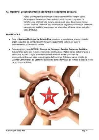 13. Trabalho, desenvolvimento econômico e economia solidária.

                     Nossa cidade precisa dinamizar sua base econômica e romper com a
                     dependência de renda do funcionalismo público e dos programas de
                     transferência e também do turismo como único setor dinâmico de nossa
                     cidade. Entre os caminhos está incentivar os negócios associativos baseados
                     na economia solidária, que podem ser alternativa eficiente para a inclusão
                     sócio produtiva.

PRIORIDADES:

    Criar o Mercado Municipal de Arte de Rua, aonde os e as artistas e artesãs poderão
     expor sua arte e se configurará em mais um equipamento cultural, de lazer e
     entretenimento e turístico da cidade;

    Criação do programa SERES - Sistema de Emprego, Renda e Economia Solidária,
     direcionando parte dos recursos municipais destinados a “Ações para o trabalho” para o
     estímulo e apoio à criação e sustentabilidade administrativa e produtiva de
     empreendimentos com base nos princípios da Economia Solidária, para a criação de
     Centros Comunitários de Economia Solidária e para a formação de feiras e o apoio a redes
     de economia solidária.




#UENOIS | De pé no chão                                                             Pág. 28
 