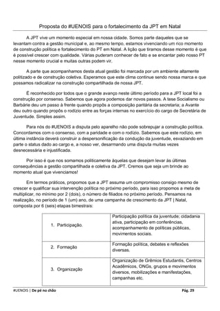 Proposta do #UENOIS para o fortalecimento da JPT em Natal

      A JPT vive um momento especial em nossa cidade. Somos parte daqueles que se
levantam contra a gestão municipal e, ao mesmo tempo, estamos vivenciando um rico momento
de construção política e fortalecimento do PT em Natal. A lição que tiramos desse momento é que
é possível crescer com qualidade. Várias puderam conhecer de fato e se encantar pelo nosso PT
nesse momento crucial e muitas outras podem vir.

        A parte que acompanhamos desta atual gestão foi marcada por um ambiente altamente
politizado e de construção coletiva. Esperamos que este clima continue sendo nossa marca e que
possamos radicalizar na construção compartilhada de nossa JPT.

      É reconhecido por todos que o grande avanço neste último período para a JPT local foi a
construção por consenso. Sabemos que agora podemos dar novos passos. A tese Socialismo ou
Barbárie deu um passo à frente quando propôs a composição paritária da secretaria; a Avante
deu outro quando propôs o rodízio entre as forças internas no exercício do cargo de Secretária de
Juventude. Simples assim.

       Para nós do #UENOIS a disputa pelo aparelho não pode sobrepujar a construção política.
Concordamos com o consenso, com a paridade e com o rodízio. Sabemos que este rodízio, em
última instância deverá construir a despersonificação da condução da juventude, esvaziando em
parte o status dado ao cargo e, a nosso ver, desarmando uma disputa muitas vezes
desnecessária e injustificada.

     Por isso é que nos somamos politicamente àquelas que desejam levar às últimas
consequências a gestão compartilhada e coletiva da JPT. Cremos que seja um brinde ao
momento atual que vivenciamos!

       Em termos práticos, propomos que a JPT assuma um compromisso consigo mesmo de
crescer e qualificar sua intervenção política no próximo período, para isso propomos a meta de
multiplicar, no mínimo por 2 (dois), o número de filiados no próximo período. Pensamos na
realização, no período de 1 (um) ano, de uma campanha de crescimento da JPT | Natal,
composta por 6 (seis) etapas bimestrais:

                                                 Participação política da juventude; cidadania
                                                 ativa, participação em conferências,
                    1. Participação.
                                                 acompanhamento de políticas públicas,
                                                 movimentos sociais.

                                                 Formação política, debates e reflexões
                    2. Formação
                                                 diversas.

                                                 Organização de Grêmios Estudantis, Centros
                                                 Acadêmicos, ONGs, grupos e movimentos
                    3. Organização
                                                 diversos, mobilizações e manifestações,
                                                 campanhas etc.

#UENOIS | De pé no chão                                                             Pág. 29
 