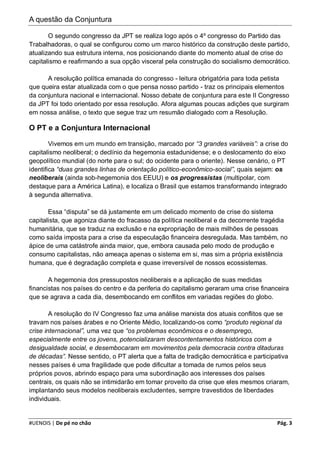 A questão da Conjuntura

       O segundo congresso da JPT se realiza logo após o 4º congresso do Partido das
Trabalhadoras, o qual se configurou como um marco histórico da construção deste partido,
atualizando sua estrutura interna, nos posicionando diante do momento atual de crise do
capitalismo e reafirmando a sua opção visceral pela construção do socialismo democrático.

      A resolução política emanada do congresso - leitura obrigatória para toda petista
que queira estar atualizada com o que pensa nosso partido - traz os principais elementos
da conjuntura nacional e internacional. Nosso debate de conjuntura para este II Congresso
da JPT foi todo orientado por essa resolução. Afora algumas poucas adições que surgiram
em nossa análise, o texto que segue traz um resumão dialogado com a Resolução.

O PT e a Conjuntura Internacional

        Vivemos em um mundo em transição, marcado por “3 grandes variáveis”: a crise do
capitalismo neoliberal; o declínio da hegemonia estadunidense; e o deslocamento do eixo
geopolítico mundial (do norte para o sul; do ocidente para o oriente). Nesse cenário, o PT
identifica “duas grandes linhas de orientação político-econômico-social”, quais sejam: os
neoliberais (ainda sob-hegemonia dos EEUU) e os progressistas (multipolar, com
destaque para a América Latina), e localiza o Brasil que estamos transformando integrado
à segunda alternativa.

       Essa “disputa” se dá justamente em um delicado momento de crise do sistema
capitalista, que agoniza diante do fracasso da política neoliberal e da decorrente tragédia
humanitária, que se traduz na exclusão e na expropriação de mais milhões de pessoas
como saída imposta para a crise da especulação financeira desregulada. Mas também, no
ápice de uma catástrofe ainda maior, que, embora causada pelo modo de produção e
consumo capitalistas, não ameaça apenas o sistema em si, mas sim a própria existência
humana, que é degradação completa e quase irreversível de nossos ecossistemas.

       A hegemonia dos pressupostos neoliberais e a aplicação de suas medidas
financistas nos países do centro e da periferia do capitalismo geraram uma crise financeira
que se agrava a cada dia, desembocando em conflitos em variadas regiões do globo.

        A resolução do IV Congresso faz uma análise marxista dos atuais conflitos que se
travam nos países árabes e no Oriente Médio, localizando-os como “produto regional da
crise internacional”, uma vez que “os problemas econômicos e o desemprego,
especialmente entre os jovens, potencializaram descontentamentos históricos com a
desigualdade social, e desembocaram em movimentos pela democracia contra ditaduras
de décadas”. Nesse sentido, o PT alerta que a falta de tradição democrática e participativa
nesses países é uma fragilidade que pode dificultar a tomada de rumos pelos seus
próprios povos, abrindo espaço para uma subordinação aos interesses dos países
centrais, os quais não se intimidarão em tomar proveito da crise que eles mesmos criaram,
implantando seus modelos neoliberais excludentes, sempre travestidos de liberdades
individuais.


#UENOIS | De pé no chão                                                                Pág. 3
 