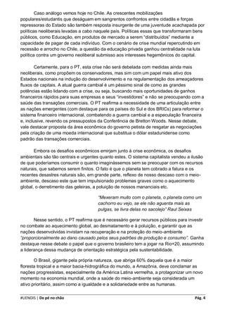 Caso análogo vemos hoje no Chile. As crescentes mobilizações
populares/estudantis que deságuam em sangrentos confrontos entre cidadãs e forças
repressoras do Estado são também resposta insurgente de uma juventude acachapada por
políticas neoliberais levadas a cabo naquele país. Políticas essas que transformaram bens
públicos, como Educação, em produtos de mercado a serem “distribuídos” mediante a
capacidade de pagar de cada indivíduo. Com o cenário de crise mundial repercutindo em
recessão e arrocho no Chile, a questão da educação privada ganhou centralidade na luta
política contra um governo neoliberal submisso aos interesses hegemônicos do capital.

        Certamente, para o PT, esta crise não será debelada com medidas ainda mais
neoliberais, como propõem os conservadores, mas sim com um papel mais ativo dos
Estados nacionais na indução do desenvolvimento e na regulamentação dos ameaçadores
fluxos de capitais. A atual guerra cambial é um péssimo sinal de como as grandes
potências estão lidando com a crise, ou seja, buscando mais oportunidades de ganhos
financeiros rápidos para suas empresas e seus “investidores” e não se preocupando com a
saúde das transações comerciais. O PT reafirma a necessidade de uma articulação entre
as nações emergentes (com destaque para os países do Sul e dos BRICs) para reformar o
sistema financeiro internacional, combatendo a guerra cambial e a especulação financeira
e, inclusive, revendo os pressupostos da Conferência de Bretton Woods. Nesse debate,
vale destacar proposta da área econômica do governo petista de resgatar as negociações
pela criação de uma moeda internacional que substitua o dólar estadunidense como
padrão das transações comerciais.

       Embora os desafios econômicos emirjam junto à crise econômica, os desafios
ambientais são tão centrais e urgentes quanto estes. O sistema capitalista vendeu a ilusão
de que poderíamos consumir o quanto imaginássemos sem se preocupar com os recursos
naturais, que sabemos serem finitos. O fato é que o planeta tem cobrado a fatura e os
recentes desastres naturais são, em grande parte, reflexo de nosso descaso com o meio-
ambiente, descaso este que tem impulsionado problemas graves como o aquecimento
global, o derretimento das geleiras, a poluição de nossos mananciais etc.

                                      “Mexeram muito com o planeta, o planeta como um
                                      cachorro eu vejo, se ele não aguenta mais as
                                      pulgas, se livra delas no sacolejo” Raul Seixas

       Nesse sentido, o PT reafirma que é necessário gerar recursos públicos para investir
no combate ao aquecimento global, ao desmatamento e à poluição, e garantir que as
nações desenvolvidas invistam na recuperação e na proteção do meio-ambiente
“proporcionalmente ao dano causado pelos seus padrões de produção e consumo”. Ganha
destaque nesse debate o papel que o governo brasileiro tem a jogar na Rio+20, assumindo
a liderança dessa mudança de orientação estratégica pela sustentabilidade.

       O Brasil, gigante pela própria natureza, que abriga 60% daquela que é a maior
floresta tropical e a maior bacia-hidrográfica do mundo, a Amazônia, deve conclamar as
nações progressistas, especialmente da América Latina vermelha, a protagonizar um novo
momento na economia mundial, onde a saúde do meio-ambiente seja considerada um
ativo prioritário, assim como a igualdade e a solidariedade entre as humanas.

#UENOIS | De pé no chão                                                               Pág. 4
 