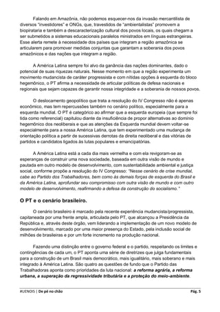 Falando em Amazônia, não podemos esquecer-nos da invasão mercantilista de
diversos “investidores” e ONGs, que, travestidos de “ambientalistas” promovem a
biopirataria e também a descaracterização cultural dos povos locais, os quais chegam a
ser submetidos a sistemas educacionais paralelos ministrados em línguas estrangeiras.
Esse alerta remete à necessidade dos países que integram a região amazônica se
articularem para promover medidas conjuntas que garantam a soberania dos povos
amazônicos e das nações que integram a região.

      A América Latina sempre foi alvo da ganância das nações dominantes, dado o
potencial de suas riquezas naturais. Nesse momento em que a região experimenta um
movimento mudancista de caráter progressista e com nítidas opções à esquerda do bloco
hegemônico, o PT afirma a necessidade de articular políticas de defesa nacionais e
regionais que sejam capazes de garantir nossa integridade e a soberania de nossos povos.

       O deslocamento geopolítico que trata a resolução do IV Congresso não é apenas
econômico, mas tem repercussões também no cenário político, especialmente para a
esquerda mundial. O PT é categórico ao afirmar que a esquerda europeia (que sempre foi
tida como referencial) capitulou diante da insuficiência de propor alternativas ao domínio
hegemônico dos neoliberais e que as atenções da Esquerda mundial devem voltar-se
especialmente para a nossa América Latina, que tem experimentado uma mudança de
orientação política a partir de sucessivas derrotas da direita neoliberal e das vitórias de
partidos e candidatos ligados às lutas populares e emancipatórias.

       A América Latina está a cada dia mais vermelha e com ela revigoram-se as
esperanças de construir uma nova sociedade, baseada em outra visão de mundo e
pautada em outro modelo de desenvolvimento, com sustentabilidade ambiental e justiça
social, conforme propõe a resolução do IV Congresso: “Nesse cenário de crise mundial,
cabe ao Partido dos Trabalhadores, bem como às demais forças de esquerda do Brasil e
da América Latina, aprofundar seu compromisso com outra visão de mundo e com outro
modelo de desenvolvimento, reafirmando a defesa da construção do socialismo.”

O PT e o cenário brasileiro.

      O cenário brasileiro é marcado pela recente experiência mudancista/progressista,
capitaneada por uma frente ampla, articulada pelo PT, que alcançou a Presidência da
República e, através deste órgão, vem liderando a implementação de um novo modelo de
desenvolvimento, marcado por uma maior presença do Estado, pela inclusão social de
milhões de brasileiras e por um forte incremento na produção nacional.

       Fazendo uma distinção entre o governo federal e o partido, respeitando os limites e
contingências de cada um, o PT aponta uma série de diretrizes que julga fundamentais
para a construção de um Brasil mais democrático, mais igualitário, mais soberano e mais
integrado à América Latina. São quatro as questões de fundo que o Partido das
Trabalhadoras aponta como prioridades da luta nacional: a reforma agrária, a reforma
urbana, a superação da regressividade tributária e a proteção do meio-ambiente.


#UENOIS | De pé no chão                                                                Pág. 5
 