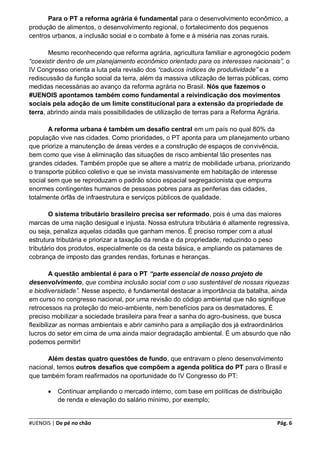 Para o PT a reforma agrária é fundamental para o desenvolvimento econômico, a
produção de alimentos, o desenvolvimento regional, o fortalecimento dos pequenos
centros urbanos, a inclusão social e o combate à fome e à miséria nas zonas rurais.

       Mesmo reconhecendo que reforma agrária, agricultura familiar e agronegócio podem
“coexistir dentro de um planejamento econômico orientado para os interesses nacionais”, o
IV Congresso orienta a luta pela revisão dos “caducos índices de produtividade” e a
rediscussão da função social da terra, além da massiva utilização de terras públicas, como
medidas necessárias ao avanço da reforma agrária no Brasil. Nós que fazemos o
#UENOIS apontamos também como fundamental a reivindicação dos movimentos
sociais pela adoção de um limite constitucional para a extensão da propriedade de
terra, abrindo ainda mais possibilidades de utilização de terras para a Reforma Agrária.

       A reforma urbana é também um desafio central em um país no qual 80% da
população vive nas cidades. Como prioridades, o PT aponta para um planejamento urbano
que priorize a manutenção de áreas verdes e a construção de espaços de convivência,
bem como que vise à eliminação das situações de risco ambiental tão presentes nas
grandes cidades. Também propõe que se altere a matriz de mobilidade urbana, priorizando
o transporte público coletivo e que se invista massivamente em habitação de interesse
social sem que se reproduzam o padrão sócio espacial segregacionista que empurra
enormes contingentes humanos de pessoas pobres para as periferias das cidades,
totalmente órfãs de infraestrutura e serviços públicos de qualidade.

       O sistema tributário brasileiro precisa ser reformado, pois é uma das maiores
marcas de uma nação desigual e injusta. Nossa estrutura tributária é altamente regressiva,
ou seja, penaliza aquelas cidadãs que ganham menos. É preciso romper com a atual
estrutura tributária e priorizar a taxação da renda e da propriedade, reduzindo o peso
tributário dos produtos, especialmente os da cesta básica, e ampliando os patamares de
cobrança de imposto das grandes rendas, fortunas e heranças.

         A questão ambiental é para o PT “parte essencial de nosso projeto de
desenvolvimento, que combina inclusão social com o uso sustentável de nossas riquezas
e biodiversidade”. Nesse aspecto, é fundamental destacar a importância da batalha, ainda
em curso no congresso nacional, por uma revisão do código ambiental que não signifique
retrocessos na proteção do meio-ambiente, nem benefícios para os desmatadores. É
preciso mobilizar a sociedade brasileira para frear a sanha do agro-business, que busca
flexibilizar as normas ambientais e abrir caminho para a ampliação dos já extraordinários
lucros do setor em cima de uma ainda maior degradação ambiental. É um absurdo que não
podemos permitir!

      Além destas quatro questões de fundo, que entravam o pleno desenvolvimento
nacional, temos outros desafios que compõem a agenda política do PT para o Brasil e
que também foram reafirmados na oportunidade do IV Congresso do PT:

          Continuar ampliando o mercado interno, com base em políticas de distribuição
           de renda e elevação do salário mínimo, por exemplo;


#UENOIS | De pé no chão                                                              Pág. 6
 
