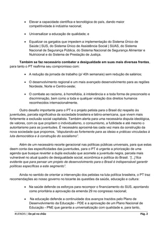    Elevar a capacidade científica e tecnológica do país, dando maior
              competitividade à indústria nacional;

             Universalizar a educação de qualidade; e

             Equalizar os gargalos que impedem a implementação do Sistema Único de
              Saúde | SUS, do Sistema Único de Assistência Social | SUAS, do Sistema
              Nacional de Segurança Pública, do Sistema Nacional de Segurança Alimentar e
              Nutricional e do Sistema de Prestação de Justiça.

       Também se faz necessário combater a desigualdade em suas mais diversas frentes,
para tanto o PT reafirma seu compromisso com:

             A redução da jornada de trabalho (p/ 40h semanais) sem redução de salários;

             O desenvolvimento regional e um mais avançado desenvolvimento para as regiões
              Nordeste, Norte e Centro-oeste;

             O combate ao racismo, à homofobia, à intolerância e a toda forma de preconceito e
              discriminação, bem como a toda e qualquer violação dos direitos humanos
              reconhecidos internacionalmente.

       Outro desafio importante para o PT e o projeto petista para o Brasil diz respeito às
juventudes, parcela significativa da sociedade brasileira e latino-americana, que vivem mais
fortemente a exclusão social capitalista. Também alerta para uma necessária disputa ideológica,
de valores, com os que propõem o individualismo, o consumismo, a futilidade e até mesmo o
autoritarismo para as juventudes. É necessário aproximá-las cada vez mais da construção da
nova sociedade que propomos, “disputando-as fortemente para as ideias e práticas vinculadas à
luta democrática e à construção do socialismo”.

        Além de um necessário recorte geracional nas políticas públicas universais, para que estas
deem conta das especificidades das juventudes, para o PT é urgente a priorização de uma
agenda que busque reverter a dupla exclusão que acomete a juventude negra, parcela mais
vulnerável no atual quadro de desigualdade social, econômica e política do Brasil. “[...] fica
evidente que para pensar um projeto de desenvolvimento para o Brasil é indispensável garantir
políticas específicas a este segmento”.

     Ainda no sentido de orientar a intervenção dos petistas na luta política brasileira, o PT traz
recomendações ao nosso governo no tocante às questões da saúde, educação e cultura:

             Na saúde defende os esforços para recompor o financiamento do SUS, apontando
              como prioritária a aprovação da emenda 29 no congresso nacional;

             Na educação defende a continuidade dos avanços trazidos pelo Plano de
              Desenvolvimento da Educação - PDE e a aprovação de um Plano Nacional de
              Educação - PNE que garanta a universalização com qualidade e, para tanto,
   #UENOIS | De pé no chão                                                                  Pág. 2
 