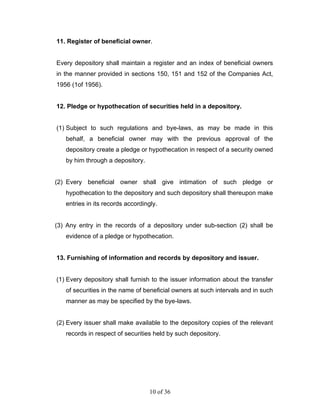 11. Register of beneficial owner.


Every depository shall maintain a register and an index of beneficial owners
in the manner provided in sections 150, 151 and 152 of the Companies Act,
1956 (1of 1956).


12. Pledge or hypothecation of securities held in a depository.


(1) Subject to such regulations and bye-laws, as may be made in this
   behalf, a beneficial owner may with the previous approval of the
   depository create a pledge or hypothecation in respect of a security owned
   by him through a depository.


(2) Every beneficial owner shall give intimation of such pledge or
   hypothecation to the depository and such depository shall thereupon make
   entries in its records accordingly.


(3) Any entry in the records of a depository under sub-section (2) shall be
   evidence of a pledge or hypothecation.


13. Furnishing of information and records by depository and issuer.


(1) Every depository shall furnish to the issuer information about the transfer
   of securities in the name of beneficial owners at such intervals and in such
   manner as may be specified by the bye-laws.


(2) Every issuer shall make available to the depository copies of the relevant
   records in respect of securities held by such depository.




                                   10 of 36
 