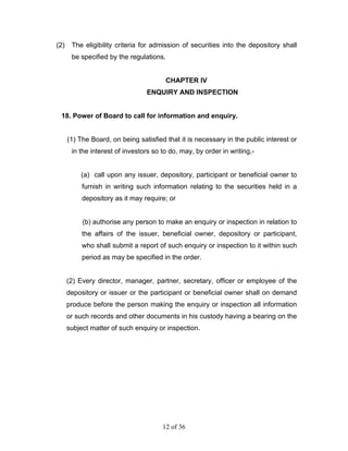 (2)    The eligibility criteria for admission of securities into the depository shall
       be specified by the regulations.


                                        CHAPTER IV
                                 ENQUIRY AND INSPECTION


 18. Power of Board to call for information and enquiry.


      (1) The Board, on being satisfied that it is necessary in the public interest or
       in the interest of investors so to do, may, by order in writing,-


          (a) call upon any issuer, depository, participant or beneficial owner to
           furnish in writing such information relating to the securities held in a
           depository as it may require; or


           (b) authorise any person to make an enquiry or inspection in relation to
           the affairs of the issuer, beneficial owner, depository or participant,
           who shall submit a report of such enquiry or inspection to it within such
           period as may be specified in the order.


      (2) Every director, manager, partner, secretary, officer or employee of the
      depository or issuer or the participant or beneficial owner shall on demand
      produce before the person making the enquiry or inspection all information
      or such records and other documents in his custody having a bearing on the
      subject matter of such enquiry or inspection.




                                       12 of 36
 