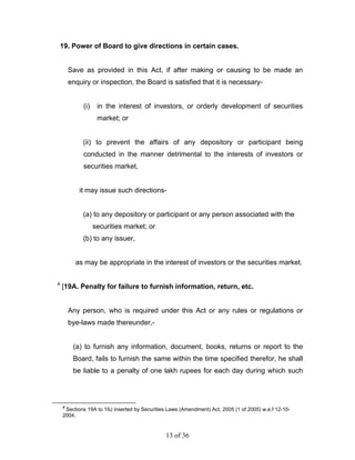 19. Power of Board to give directions in certain cases.


        Save as provided in this Act, if after making or causing to be made an
        enquiry or inspection, the Board is satisfied that it is necessary-


             (i)    in the interest of investors, or orderly development of securities
                    market; or


             (ii) to prevent the affairs of any depository or participant being
             conducted in the manner detrimental to the interests of investors or
             securities market,


           it may issue such directions-


             (a) to any depository or participant or any person associated with the
                   securities market; or
             (b) to any issuer,


          as may be appropriate in the interest of investors or the securities market.

4
    [19A. Penalty for failure to furnish information, return, etc.


        Any person, who is required under this Act or any rules or regulations or
        bye-laws made thereunder,-


         (a) to furnish any information, document, books, returns or report to the
         Board, fails to furnish the same within the time specified therefor, he shall
         be liable to a penalty of one lakh rupees for each day during which such




    4
     Sections 19A to 19J inserted by Securities Laws (Amendment) Act, 2005 (1 of 2005) w.e.f 12-10-
    2004.


                                               13 of 36
 