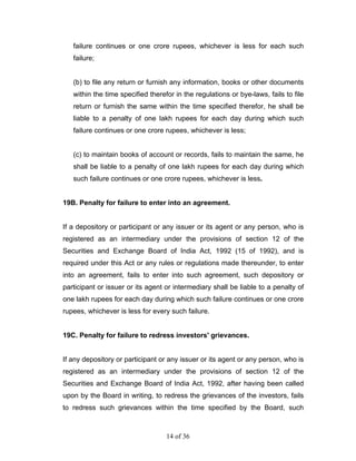 failure continues or one crore rupees, whichever is less for each such
   failure;


   (b) to file any return or furnish any information, books or other documents
   within the time specified therefor in the regulations or bye-laws, fails to file
   return or furnish the same within the time specified therefor, he shall be
   liable to a penalty of one lakh rupees for each day during which such
   failure continues or one crore rupees, whichever is less;


   (c) to maintain books of account or records, fails to maintain the same, he
   shall be liable to a penalty of one lakh rupees for each day during which
   such failure continues or one crore rupees, whichever is less.


19B. Penalty for failure to enter into an agreement.


If a depository or participant or any issuer or its agent or any person, who is
registered as an intermediary under the provisions of section 12 of the
Securities and Exchange Board of India Act, 1992 (15 of 1992), and is
required under this Act or any rules or regulations made thereunder, to enter
into an agreement, fails to enter into such agreement, such depository or
participant or issuer or its agent or intermediary shall be liable to a penalty of
one lakh rupees for each day during which such failure continues or one crore
rupees, whichever is less for every such failure.


19C. Penalty for failure to redress investors' grievances.


If any depository or participant or any issuer or its agent or any person, who is
registered as an intermediary under the provisions of section 12 of the
Securities and Exchange Board of India Act, 1992, after having been called
upon by the Board in writing, to redress the grievances of the investors, fails
to redress such grievances within the time specified by the Board, such



                                   14 of 36
 
