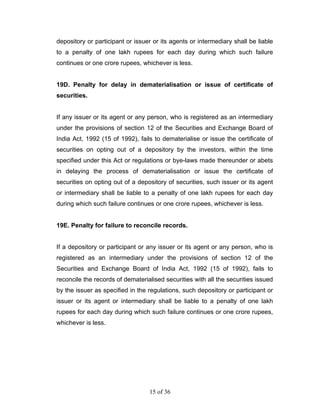 depository or participant or issuer or its agents or intermediary shall be liable
to a penalty of one lakh rupees for each day during which such failure
continues or one crore rupees, whichever is less.


19D. Penalty for delay in dematerialisation or issue of certificate of
securities.


If any issuer or its agent or any person, who is registered as an intermediary
under the provisions of section 12 of the Securities and Exchange Board of
India Act, 1992 (15 of 1992), fails to dematerialise or issue the certificate of
securities on opting out of a depository by the investors, within the time
specified under this Act or regulations or bye-laws made thereunder or abets
in delaying the process of dematerialisation or issue the certificate of
securities on opting out of a depository of securities, such issuer or its agent
or intermediary shall be liable to a penalty of one lakh rupees for each day
during which such failure continues or one crore rupees, whichever is less.


19E. Penalty for failure to reconcile records.


If a depository or participant or any issuer or its agent or any person, who is
registered as an intermediary under the provisions of section 12 of the
Securities and Exchange Board of India Act, 1992 (15 of 1992), fails to
reconcile the records of dematerialised securities with all the securities issued
by the issuer as specified in the regulations, such depository or participant or
issuer or its agent or intermediary shall be liable to a penalty of one lakh
rupees for each day during which such failure continues or one crore rupees,
whichever is less.




                                  15 of 36
 