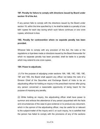 19F. Penalty for failure to comply with directions issued by Board under
section 19 of the Act.


If any person fails to comply with the directions issued by the Board under
section 19, within the time specified by it, he shall be liable to a penalty of one
lakh rupees for each day during which such failure continues or one crore
rupees, whichever is less.


19G. Penalty for contravention where no separate penalty has been
provided.


Whoever fails to comply with any provision of this Act, the rules or the
regulations or bye-laws made or directions issued by the Board thereunder for
which no separate penalty has been provided, shall be liable to a penalty
which may extend to one crore rupees.


19H. Power to adjudicate.


(1) For the purpose of adjudging under sections 19A, 19B, 19C, 19D, 19E,
19F and 19G, the Board shall appoint any officer not below the rank of a
Division Chief of the Securities and Exchange Board of India to be an
adjudicating officer for holding an inquiry in the prescribed manner after giving
any person concerned a reasonable opportunity of being heard for the
purpose of imposing any penalty.


(2) While holding an inquiry, the adjudicating officer shall have power to
summon and enforce the attendance of any person acquainted with the facts
and circumstances of the case to give evidence or to produce any document,
which in the opinion of the adjudicating officer, may be useful for or relevant
to the subject-matter of the inquiry and if, on such inquiry, he is satisfied that
the person has failed to comply with the provisions of any of the sections



                                   16 of 36
 