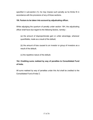 specified in sub-section (1), he may impose such penalty as he thinks fit in
accordance with the provisions of any of those sections.

19I. Factors to be taken into account by adjudicating officer.


While adjudging the quantum of penalty under section 19H, the adjudicating
officer shall have due regard to the following factors, namely:-


     (a) the amount of disproportionate gain or unfair advantage, wherever
     quantifiable, made as a result of the default;


     (b) the amount of loss caused to an investor or group of investors as a
     result of the default;


     (c) the repetitive nature of the default.


19J. Crediting sums realized by way of penalties to Consolidated Fund
of India.


All sums realised by way of penalties under this Act shall be credited to the
Consolidated Fund of India."]




                                    17 of 36
 