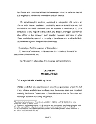 the offence was committed without his knowledge or that he had exercised all
    due diligence to prevent the commission of such offence.


          (2) Notwithstanding anything contained in sub-section (1), where an
    offence under this Act has been committed by a company and it is proved that
    the offence has been committed with the consent or connivance of, or is
    attributable to any neglect on the part of, any director, manager, secretary or
    other officer of the company, such director, manager, secretary or other
    officer shall also be deemed to be guilty of the offence and shall be liable to
    be proceeded against and punished accordingly.


        Explanation. -For the purposes of this section, -
         (a) "company" means any body corporate and includes a firm or other
association of individuals; and


          (b) "director", in relation to a firm, means a partner in the firm.




                                                 CHAPTER VI
                                             MISCELLANEOUS

    6
        [22. Cognizance of offences by courts.


     (1) No court shall take cognizance of any offence punishable under this Act
    or any rules or regulations or bye-laws made thereunder, save on a complaint
    made by the Central Government or State Government or the Securities and
    Exchange Board of India or by any person.

6
  Substituted by Securities Laws (Amendment) Act, 2005 (1 of 2005), w.e.f. 12-10-2004. Prior to its
substitution Section 22 read as under:
“22. Cognizance of offences by courts. - (1) No court shall take cognizance of any offence punishable under
this Act or any regulations or bye-laws made thereunder, save on a complaint made by the Board.
 (2) No court inferior to that of a Metropolitan Magistrate or a Judicial Magistrate of the first class shall try
any offence punishable under this Act.”




                                                   19 of 36
 