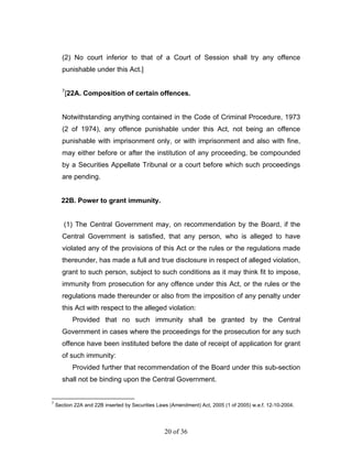 (2) No court inferior to that of a Court of Session shall try any offence
      punishable under this Act.]

      7
          [22A. Composition of certain offences.


      Notwithstanding anything contained in the Code of Criminal Procedure, 1973
      (2 of 1974), any offence punishable under this Act, not being an offence
      punishable with imprisonment only, or with imprisonment and also with fine,
      may either before or after the institution of any proceeding, be compounded
      by a Securities Appellate Tribunal or a court before which such proceedings
      are pending.


      22B. Power to grant immunity.


       (1) The Central Government may, on recommendation by the Board, if the
      Central Government is satisfied, that any person, who is alleged to have
      violated any of the provisions of this Act or the rules or the regulations made
      thereunder, has made a full and true disclosure in respect of alleged violation,
      grant to such person, subject to such conditions as it may think fit to impose,
      immunity from prosecution for any offence under this Act, or the rules or the
      regulations made thereunder or also from the imposition of any penalty under
      this Act with respect to the alleged violation:
            Provided that no such immunity shall be granted by the Central
      Government in cases where the proceedings for the prosecution for any such
      offence have been instituted before the date of receipt of application for grant
      of such immunity:
            Provided further that recommendation of the Board under this sub-section
      shall not be binding upon the Central Government.


7
    Section 22A and 22B inserted by Securities Laws (Amendment) Act, 2005 (1 of 2005) w.e.f. 12-10-2004.




                                                 20 of 36
 