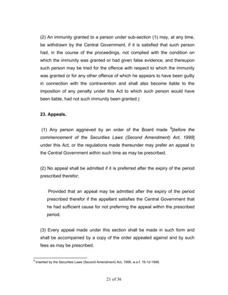 (2) An immunity granted to a person under sub-section (1) may, at any time,
      be withdrawn by the Central Government, if it is satisfied that such person
      had, in the course of the proceedings, not complied with the condition on
      which the immunity was granted or had given false evidence, and thereupon
      such person may be tried for the offence with respect to which the immunity
      was granted or for any other offence of which he appears to have been guilty
      in connection with the contravention and shall also become liable to the
      imposition of any penalty under this Act to which such person would have
      been liable, had not such immunity been granted.]


      23. Appeals.


       (1) Any person aggrieved by an order of the Board made 8[before the
      commencement of the Securities Laws (Second Amendment) Act, 1999]
      under this Act, or the regulations made thereunder may prefer an appeal to
      the Central Government within such time as may be prescribed.


      (2) No appeal shall be admitted if it is preferred after the expiry of the period
      prescribed therefor;


            Provided that an appeal may be admitted after the expiry of the period
           prescribed therefor if the appellant satisfies the Central Government that
           he had sufficient cause for not preferring the appeal within the prescribed
           period.


      (3) Every appeal made under this section shall be made in such form and
      shall be accompanied by a copy of the order appealed against and by such
      fees as may be prescribed.


8
    Inserted by the Securities Laws (Second Amendment) Act, 1999, w.e.f. 16-12-1999.




                                                 21 of 36
 