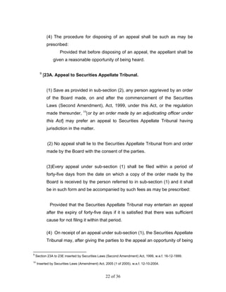 (4) The procedure for disposing of an appeal shall be such as may be
            prescribed:
                    Provided that before disposing of an appeal, the appellant shall be
                given a reasonable opportunity of being heard.

       9
           [23A. Appeal to Securities Appellate Tribunal.


            (1) Save as provided in sub-section (2), any person aggrieved by an order
            of the Board made, on and after the commencement of the Securities
            Laws (Second Amendment), Act, 1999, under this Act, or the regulation
            made thereunder, 10[or by an order made by an adjudicating officer under
            this Act] may prefer an appeal to Securities Appellate Tribunal having
            jurisdiction in the matter.


             (2) No appeal shall lie to the Securities Appellate Tribunal from and order
            made by the Board with the consent of the parties.


            (3)Every appeal under sub-section (1) shall be filed within a period of
            forty-five days from the date on which a copy of the order made by the
            Board is received by the person referred to in sub-section (1) and it shall
            be in such form and be accompanied by such fees as may be prescribed:


              Provided that the Securities Appellate Tribunal may entertain an appeal
            after the expiry of forty-five days if it is satisfied that there was sufficient
            cause for not filing it within that period.

            (4) On receipt of an appeal under sub-section (1), the Securities Appellate
            Tribunal may, after giving the parties to the appeal an opportunity of being


9
    Section 23A to 23E inserted by Securities Laws (Second Amendment) Act, 1999, w.e.f. 16-12-1999.
10
     Inserted by Securities Laws (Amendment) Act, 2005 (1 of 2005), w.e.f. 12-10-2004.


                                                  22 of 36
 