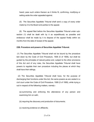 heard, pass such orders thereon as it thinks fit, confirming, modifying or
   setting aside the order appealed against.


   (5) The Securities Appellate Tribunal shall send a copy of every order
   made by it to the Board and parties to the appeal.


   (6) The appeal filed before the Securities Appellate Tribunal under sub-
section (1) shall be dealt with by it as expeditiously as possible and
endeavour shall be made by it to dispose of the appeal finally within six
months from the date of receipt of the appeal.


23B. Procedure and powers of Securities Appellate Tribunal.


(1) The Securities Appellate Tribunal shall not be bound by the procedure
laid down by the Code of Civil Procedure, 1908 (5 of 1908), but shall be
guided by the principles of natural justice and, subject to the other provisions
of this Act and of any rules, the Securities Appellate Tribunal shall have
powers to regulate their own procedure including the places at which they
shall have their sittings.


 (2) The Securities Appellate Tribunal shall have, for the purpose of
discharging their functions under this Act, the same powers as are vested in a
civil court under the Code of Civil Procedure, 1908 (5 of 1908), while trying a
suit in respect of the following matters, namely:-


   (a) summoning and enforcing the attendance of any person and
   examining him on oath;


   (b) requiring the discovery and production of documents;


   (c) receiving evidence on affidavits;



                                   23 of 36
 