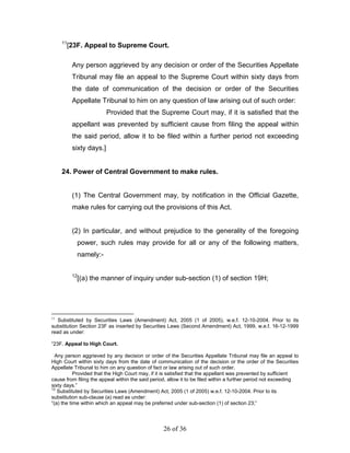 11
          [23F. Appeal to Supreme Court.

           Any person aggrieved by any decision or order of the Securities Appellate
           Tribunal may file an appeal to the Supreme Court within sixty days from
           the date of communication of the decision or order of the Securities
           Appellate Tribunal to him on any question of law arising out of such order:
                           Provided that the Supreme Court may, if it is satisfied that the
           appellant was prevented by sufficient cause from filing the appeal within
           the said period, allow it to be filed within a further period not exceeding
           sixty days.]


     24. Power of Central Government to make rules.


           (1) The Central Government may, by notification in the Official Gazette,
           make rules for carrying out the provisions of this Act.


           (2) In particular, and without prejudice to the generality of the foregoing
                power, such rules may provide for all or any of the following matters,
                namely:-

           12
                [(a) the manner of inquiry under sub-section (1) of section 19H;




11
   Substituted by Securities Laws (Amendment) Act, 2005 (1 of 2005), w.e.f. 12-10-2004. Prior to its
substitution Section 23F as inserted by Securities Laws (Second Amendment) Act, 1999, w.e.f. 16-12-1999
read as under:

“23F. Appeal to High Court.

  Any person aggrieved by any decision or order of the Securities Appellate Tribunal may file an appeal to
High Court within sixty days from the date of communication of the decision or the order of the Securities
Appellate Tribunal to him on any question of fact or law arising out of such order.
           Provided that the High Court may, if it is satisfied that the appellant was prevented by sufficient
cause from filing the appeal within the said period, allow it to be filed within a further period not exceeding
sixty days.”
12
   Substituted by Securities Laws (Amendment) Act, 2005 (1 of 2005) w.e.f. 12-10-2004. Prior to its
substitution sub-clause (a) read as under:
“(a) the time within which an appeal may be preferred under sub-section (1) of section 23;”




                                                  26 of 36
 
